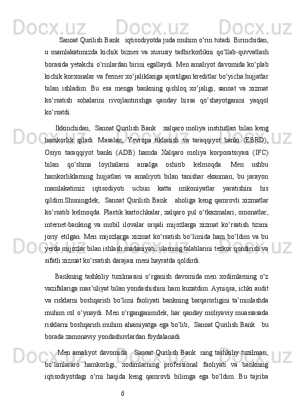 6  Sanoat Qurilish Bank    iqtisodiyotda juda muhim o‘rin tutadi. Birinchidan,
u   mamlakatimizda   kichik   biznes   va   xususiy   tadbirkorlikni   qo‘llab-quvvatlash
borasida yetakchi o‘rinlardan birini egallaydi. Men amaliyot davomida ko‘plab
kichik korxonalar va fermer xo‘jaliklariga ajratilgan kreditlar bo‘yicha hujjatlar
bilan   ishladim.   Bu   esa   menga   bankning   qishloq   xo‘jaligi,   sanoat   va   xizmat
ko‘rsatish   sohalarini   rivojlantirishga   qanday   hissa   qo‘shayotganini   yaqqol
ko‘rsatdi.
Ikkinchidan,    Sanoat Qurilish Bank      xalqaro moliya institutlari bilan keng
hamkorlik   qiladi.   Masalan,   Yevropa   tiklanish   va   taraqqiyot   banki   (EBRD),
Osiyo   taraqqiyot   banki   (ADB)   hamda   Xalqaro   moliya   korporatsiyasi   (IFC)
bilan   qo‘shma   loyihalarni   amalga   oshirib   kelmoqda.   Men   ushbu
hamkorliklarning   hujjatlari   va   amaliyoti   bilan   tanishar   ekanman,   bu   jarayon
mamlakatimiz   iqtisodiyoti   uchun   katta   imkoniyatlar   yaratishini   his
qildim.Shuningdek,     Sanoat   Qurilish   Bank       aholiga   keng   qamrovli   xizmatlar
ko‘rsatib   kelmoqda.   Plastik   kartochkalar,   xalqaro   pul   o‘tkazmalari,  omonatlar,
internet-banking   va   mobil   ilovalar   orqali   mijozlarga   xizmat   ko‘rsatish   tizimi
joriy   etilgan.   Men   mijozlarga   xizmat   ko‘rsatish   bo‘limida   ham   bo‘ldim   va   bu
yerda mijozlar bilan ishlash madaniyati, ularning talablarini tezkor qondirish va
sifatli xizmat ko‘rsatish darajasi meni hayratda qoldirdi.
Bankning   tashkiliy   tuzilmasini   o‘rganish   davomida   men   xodimlarning   o‘z
vazifalariga mas’uliyat bilan yondashishini ham kuzatdim. Ayniqsa, ichki audit
va   risklarni   boshqarish   bo‘limi   faoliyati   bankning   barqarorligini   ta’minlashda
muhim  rol  o‘ynaydi. Men o‘rganganimdek, har  qanday moliyaviy muassasada
risklarni boshqarish muhim ahamiyatga ega bo‘lib,    Sanoat Qurilish Bank      bu
borada zamonaviy yondashuvlardan foydalanadi.
  Men amaliyot  davomida      Sanoat Qurilish Bank    ning tashkiliy tuzilmasi,
bo‘limlararo   hamkorligi,   xodimlarning   professional   faoliyati   va   bankning
iqtisodiyotdagi   o‘rni   haqida   keng   qamrovli   bilimga   ega   bo‘ldim.   Bu   tajriba