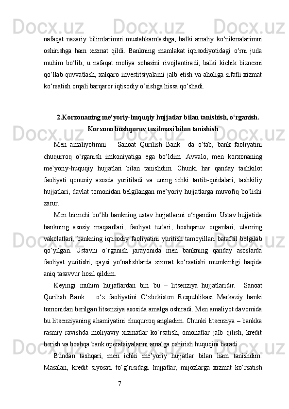 7nafaqat   nazariy   bilimlarimni   mustahkamlashga,   balki   amaliy   ko‘nikmalarimni
oshirishga   ham   xizmat   qildi.   Bankning   mamlakat   iqtisodiyotidagi   o‘rni   juda
muhim   bo‘lib,   u   nafaqat   moliya   sohasini   rivojlantiradi,   balki   kichik   biznesni
qo‘llab-quvvatlash, xalqaro investitsiyalarni  jalb etish va aholiga sifatli xizmat
ko‘rsatish orqali barqaror iqtisodiy o‘sishga hissa qo‘shadi.
2. Korxonaning me’yoriy-huquqiy hujjatlar bilan tanishish, o‘rganish.
Korxona boshqaruv tuzilmasi bilan tanishish
Men   amaliyotimni       Sanoat   Qurilish   Bank     da   o‘tab,   bank   faoliyatini
chuqurroq   o‘rganish   imkoniyatiga   ega   bo‘ldim.   Avvalo,   men   korxonaning
me’yoriy-huquqiy   hujjatlari   bilan   tanishdim.   Chunki   har   qanday   tashkilot
faoliyati   qonuniy   asosda   yuritiladi   va   uning   ichki   tartib-qoidalari,   tashkiliy
hujjatlari,  davlat  tomonidan  belgilangan   me’yoriy  hujjatlarga   muvofiq  bo‘lishi
zarur.
Men  birinchi   bo‘lib  bankning ustav   hujjatlarini  o‘rgandim. Ustav  hujjatida
bankning   asosiy   maqsadlari,   faoliyat   turlari,   boshqaruv   organlari,   ularning
vakolatlari,   bankning   iqtisodiy   faoliyatini   yuritish   tamoyillari   batafsil   belgilab
qo‘yilgan.   Ustavni   o‘rganish   jarayonida   men   bankning   qanday   asoslarda
faoliyat   yuritishi,   qaysi   yo‘nalishlarda   xizmat   ko‘rsatishi   mumkinligi   haqida
aniq tasavvur hosil qildim.
Keyingi   muhim   hujjatlardan   biri   bu   –   litsenziya   hujjatlaridir.     Sanoat
Qurilish   Bank       o‘z   faoliyatini   O‘zbekiston   Respublikasi   Markaziy   banki
tomonidan berilgan litsenziya asosida amalga oshiradi. Men amaliyot davomida
bu litsenziyaning ahamiyatini chuqurroq angladim. Chunki litsenziya – bankka
rasmiy   ravishda   moliyaviy   xizmatlar   ko‘rsatish,   omonatlar   jalb   qilish,   kredit
berish va boshqa bank operatsiyalarini amalga oshirish huquqini beradi.
Bundan   tashqari,   men   ichki   me’yoriy   hujjatlar   bilan   ham   tanishdim.
Masalan,   kredit   siyosati   to‘g‘risidagi   hujjatlar,   mijozlarga   xizmat   ko‘rsatish 