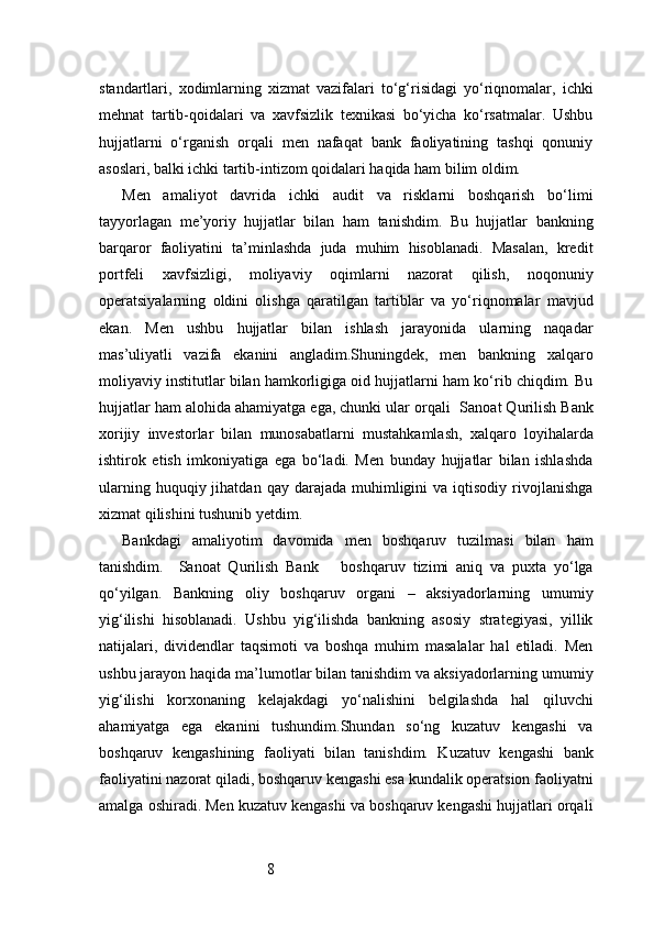 8standartlari,   xodimlarning   xizmat   vazifalari   to‘g‘risidagi   yo‘riqnomalar,   ichki
mehnat   tartib-qoidalari   va   xavfsizlik   texnikasi   bo‘yicha   ko‘rsatmalar.   Ushbu
hujjatlarni   o‘rganish   orqali   men   nafaqat   bank   faoliyatining   tashqi   qonuniy
asoslari, balki ichki tartib-intizom qoidalari haqida ham bilim oldim.
Men   amaliyot   davrida   ichki   audit   va   risklarni   boshqarish   bo‘limi
tayyorlagan   me’yoriy   hujjatlar   bilan   ham   tanishdim.   Bu   hujjatlar   bankning
barqaror   faoliyatini   ta’minlashda   juda   muhim   hisoblanadi.   Masalan,   kredit
portfeli   xavfsizligi,   moliyaviy   oqimlarni   nazorat   qilish,   noqonuniy
operatsiyalarning   oldini   olishga   qaratilgan   tartiblar   va   yo‘riqnomalar   mavjud
ekan.   Men   ushbu   hujjatlar   bilan   ishlash   jarayonida   ularning   naqadar
mas’uliyatli   vazifa   ekanini   angladim.Shuningdek,   men   bankning   xalqaro
moliyaviy institutlar bilan hamkorligiga oid hujjatlarni ham ko‘rib chiqdim. Bu
hujjatlar ham alohida ahamiyatga ega, chunki ular orqali   Sanoat Qurilish Bank
xorijiy   investorlar   bilan   munosabatlarni   mustahkamlash,   xalqaro   loyihalarda
ishtirok   etish   imkoniyatiga   ega   bo‘ladi.   Men   bunday   hujjatlar   bilan   ishlashda
ularning  huquqiy  jihatdan  qay   darajada   muhimligini  va  iqtisodiy  rivojlanishga
xizmat qilishini tushunib yetdim.
Bankdagi   amaliyotim   davomida   men   boshqaruv   tuzilmasi   bilan   ham
tanishdim.     Sanoat   Qurilish   Bank       boshqaruv   tizimi   aniq   va   puxta   yo‘lga
qo‘yilgan.   Bankning   oliy   boshqaruv   organi   –   aksiyadorlarning   umumiy
yig‘ilishi   hisoblanadi.   Ushbu   yig‘ilishda   bankning   asosiy   strategiyasi,   yillik
natijalari,   dividendlar   taqsimoti   va   boshqa   muhim   masalalar   hal   etiladi.   Men
ushbu jarayon haqida ma’lumotlar bilan tanishdim va aksiyadorlarning umumiy
yig‘ilishi   korxonaning   kelajakdagi   yo‘nalishini   belgilashda   hal   qiluvchi
ahamiyatga   ega   ekanini   tushundim.Shundan   so‘ng   kuzatuv   kengashi   va
boshqaruv   kengashining   faoliyati   bilan   tanishdim.   Kuzatuv   kengashi   bank
faoliyatini nazorat qiladi, boshqaruv kengashi esa kundalik operatsion faoliyatni
amalga oshiradi. Men kuzatuv kengashi va boshqaruv kengashi hujjatlari orqali 