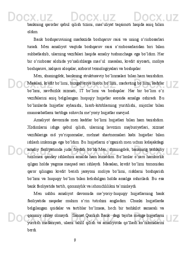 9bankning   qarorlar   qabul   qilish   tizimi,   mas’uliyat   taqsimoti   haqida   aniq   bilim
oldim.
Bank   boshqaruvining   markazida   boshqaruv   raisi   va   uning   o‘rinbosarlari
turadi.   Men   amaliyot   vaqtida   boshqaruv   raisi   o‘rinbosarlaridan   biri   bilan
suhbatlashib,   ularning   vazifalari   haqida   amaliy   tushunchaga   ega   bo‘ldim.   Har
bir   o‘rinbosar   alohida   yo‘nalishlarga   mas’ul:   masalan,   kredit   siyosati,   moliya
boshqaruvi, xalqaro aloqalar, axborot texnologiyalari va boshqalar.
Men, shuningdek, bankning strukturaviy bo‘linmalari bilan ham tanishdim.
Masalan, kredit bo‘limi, buxgalteriya hisobi bo‘limi, marketing bo‘limi, kadrlar
bo‘limi,   xavfsizlik   xizmati,   IT   bo‘limi   va   boshqalar.   Har   bir   bo‘lim   o‘z
vazifalarini   aniq   belgilangan   huquqiy   hujjatlar   asosida   amalga   oshiradi.   Bu
bo‘limlarda   hujjatlar   aylanishi,   hisob-kitoblarning   yuritilishi,   mijozlar   bilan
munosabatlarni tartibga soluvchi me’yoriy hujjatlar mavjud.
Amaliyot   davomida   men   kadrlar   bo‘limi   hujjatlari   bilan   ham   tanishdim.
Xodimlarni   ishga   qabul   qilish,   ularning   lavozim   majburiyatlari,   xizmat
vazifalariga   oid   yo‘riqnomalar,   mehnat   shartnomalari   kabi   hujjatlar   bilan
ishlash imkoniga ega bo‘ldim. Bu hujjatlarni o‘rganish men uchun kelajakdagi
amaliy   faoliyatimda   juda   foydali   bo‘ldi.Men,   shuningdek,   bankning   tashkiliy
tuzilmasi qanday ishlashini amalda ham kuzatdim. Bo‘limlar o‘zaro hamkorlik
qilgan   holda   yagona   maqsad   sari   ishlaydi.   Masalan,   kredit   bo‘limi   tomonidan
qaror   qilingan   kredit   berish   jarayoni   moliya   bo‘limi,   risklarni   boshqarish
bo‘limi   va   huquqiy   bo‘lim   bilan   kelishilgan   holda   amalga   oshiriladi.   Bu   esa
bank faoliyatida tartib, qonuniylik va ishonchlilikni ta’minlaydi.
Men   ushbu   amaliyot   davomida   me’yoriy-huquqiy   hujjatlarning   bank
faoliyatida   naqadar   muhim   o‘rin   tutishini   angladim.   Chunki   hujjatlarda
belgilangan   qoidalar   va   tartiblar   bo‘lmasa,   hech   bir   tashkilot   samarali   va
qonuniy ishlay olmaydi.    Sanoat Qurilish Bank    dagi tajriba menga hujjatlarni
yuritish   madaniyati,   ularni   tahlil   qilish   va   amaliyotda   qo‘llash   ko‘nikmalarini
berdi. 