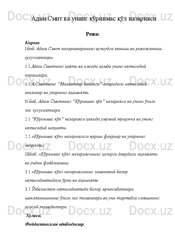 Адам Смит ва унинг кўринмас қўл назарияси 
Режа: 
Кириш 
I боб. Адам Смит назарияларининг вужудга келиши ва ривожланиш
ҳусусиятлари. 
1.1 Адам Смитнинг ҳаёти ва ижоди ҳамда унинг иқтисодий 
қарашлари. 
1.2 А.Смитнинг “Миллатлар бойлиги” асаридаги иқтисодий 
ғоялалар ва уларнинг аҳамияти. 
II боб. Адам Смитнинг “Кўринмас қўл” назарияси ва унинг ўзига 
хос хусусиятлари 
2.1 “Кўринмас қўл” назарияси ҳақида умумий тушунча ва унинг 
иқтисодий моҳияти. 
2.2 «Кўринмас қўл» назариясига қарши фикрлар ва уларнинг 
моҳияти; 
III боб. «Кўринмас қўл» назариясининг ҳозирги даврдаги аҳамияти 
ва ундан фойдаланиш 
3.1 «Кўринмас қўл» назариясининг замонавий бозор 
иқтисодиётидаги ўрни ва аҳамияти 
3.2 Ўзбекистон иқтисодиётида бозор муносабатлари 
шаклланишининг ўзиги хос томонлари ва уни тартибга солишнинг
асосий тамойиллари 
  Хулоса. 
Фойдаланилган адабиётлар.  