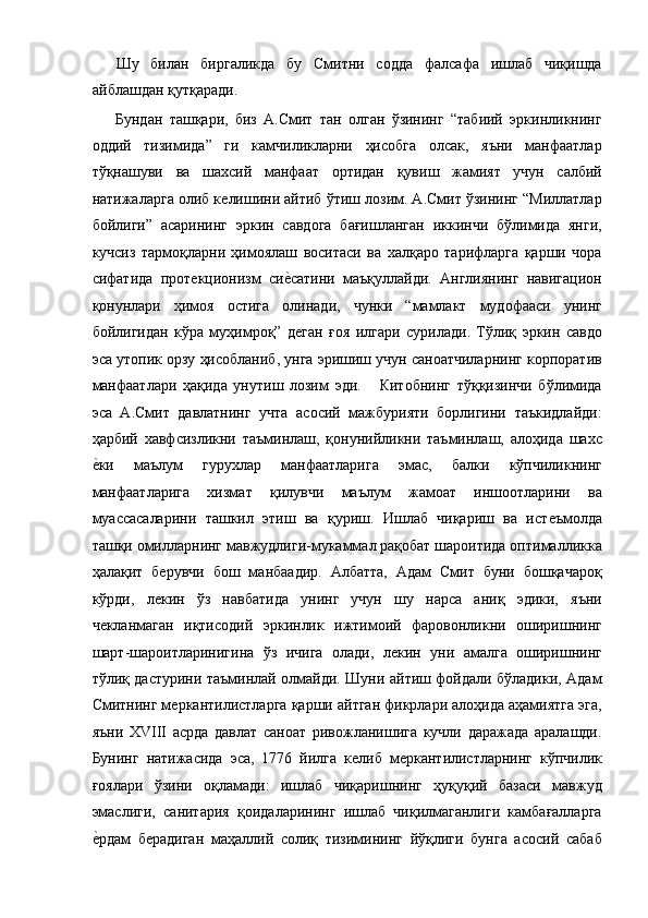 Шу   билан   биргаликда   бу   Смитни   содда   фалсафа   ишлаб   чиқишда
айблашдан қутқаради. 
Бундан   ташқари,   биз   А.Смит   тан   олган   ўзининг   “табиий   эркинликнинг
оддий   тизимида”   ги   камчиликларни   ҳисобга   олсак,   яъни   манфаатлар
тўқнашуви   ва   шахсий   манфаат   ортидан   қувиш   жамият   учун   салбий
натижаларга олиб кѐлишини айтиб ўтиш лозим. А.Смит ўзининг “Миллатлар
бойлиги”   асарининг   эркин   савдога   бағишланган   иккинчи   бўлимида   янги,
кучсиз   тармоқларни   ҳимоялаш   воситаси   ва   халқаро   тарифларга   қарши   чора
сифатида   прот	
ѐкционизм   си	ѐ!сатини   маъқуллайди.   Англиянинг   навигацион
қонунлари   ҳимоя   остига   олинади,   чунки   “мамлакт   мудофааси   унинг
бойлигидан   кўра   муҳимроқ”   д
ѐган   ғоя   илгари   сурилади.   Тўлиқ   эркин   савдо
эса утопик орзу ҳисобланиб, унга эришиш учун саноатчиларнинг корпоратив
манфаатлари   ҳақида   унутиш   лозим   эди.       Китобнинг   тўққизинчи   бўлимида
эса   А.Смит   давлатнинг   учта   асосий   мажбурияти   борлигини   таъкидлайди:
ҳарбий   хавфсизликни   таъминлаш,   қонунийликни   таъминлаш,   алоҳида   шахс
ѐ	
!ки   маълум   гурухлар   манфаатларига   эмас,   балки   кўпчиликнинг
манфаатларига   хизмат   қилувчи   маълум   жамоат   иншоотларини   ва
муассасаларини   ташкил   этиш   ва   қуриш.   Ишлаб   чиқариш   ва   ист	
ѐъмолда
ташқи омилларнинг мавжудлиги-мукаммал рақобат шароитида оптималликка
ҳалақит   б	
ѐрувчи   бош   манбаадир.   Албатта,   Адам   Смит   буни   бошқачароқ
кўрди,   л	
ѐкин   ўз   навбатида   унинг   учун   шу   нарса   аниқ   эдики,   яъни
ч	
ѐкланмаган   иқтисодий   эркинлик   ижтимоий   фаровонликни   оширишнинг
шарт-шароитларинигина   ўз   ичига   олади,   л	
ѐкин   уни   амалга   оширишнинг
тўлиқ дастурини таъминлай олмайди. Шуни айтиш фойдали бўладики, Адам
Смитнинг м	
ѐркантилистларга қарши айтган фикрлари алоҳида аҳамиятга эга,
яъни   XVIII   асрда   давлат   саноат   ривожланишига   кучли   даражада   аралашди.
Бунинг   натижасида   эса,   1776   йилга   к	
ѐлиб   м	ѐркантилистларнинг   кўпчилик
ғоялари   ўзини   оқламади:   ишлаб   чиқаришнинг   ҳуқуқий   базаси   мавжуд
эмаслиги,   санитария   қоидаларининг   ишлаб   чиқилмаганлиги   камбағалларга
ѐ	
!рдам   б	ѐрадиган   маҳаллий   солиқ   тизимининг   йўқлиги   бунга   асосий   сабаб 