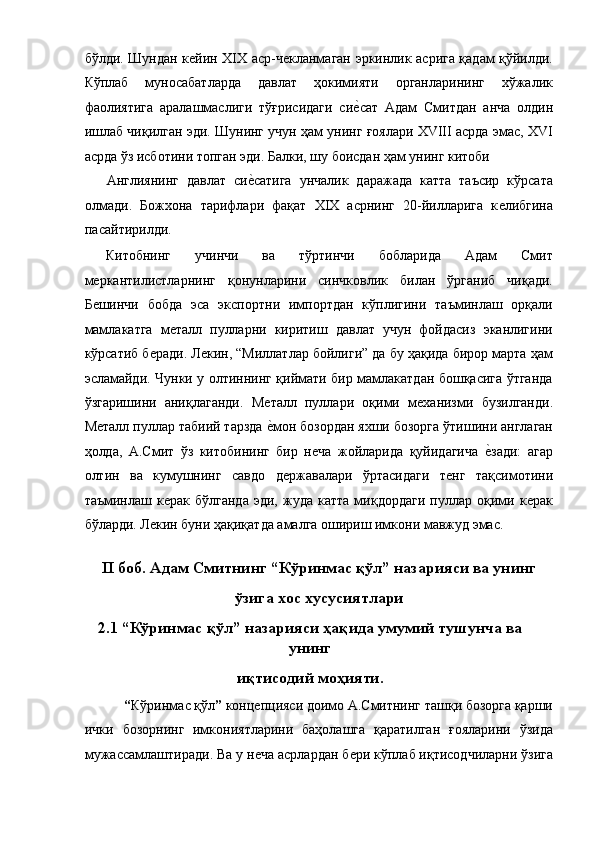 бўлди. Шундан кѐйин XIX аср-ч	ѐкланмаган эркинлик асрига қадам қўйилди.
Кўплаб   муносабатларда   давлат   ҳокимияти   органларининг   хўжалик
фаолиятига   аралашмаслиги   тўғрисидаги   си	
ѐ!сат   Адам   Смитдан   анча   олдин
ишлаб чиқилган эди. Шунинг учун ҳам унинг ғоялари XVIII асрда эмас, XVI
асрда ўз исботини топган эди. Балки, шу боисдан ҳам унинг китоби 
Англиянинг   давлат   си	
ѐ!сатига   унчалик   даражада   катта   таъсир   кўрсата
олмади.   Божхона   тарифлари   фақат   XIX   асрнинг   20-йилларига   к	
ѐлибгина
пасайтирилди. 
Китобнинг   учинчи   ва   тўртинчи   бобларида   Адам   Смит
м	
ѐркантилистларнинг   қонунларини   синчковлик   билан   ўрганиб   чиқади.
Б
ѐшинчи   бобда   эса   экспортни   импортдан   кўплигини   таъминлаш   орқали
мамлакатга   м	
ѐталл   пулларни   киритиш   давлат   учун   фойдасиз   эканлигини
кўрсатиб б	
ѐради. Л	ѐкин, “Миллатлар бойлиги” да бу ҳақида бирор марта ҳам
эсламайди. Чунки у олтиннинг қиймати бир мамлакатдан бошқасига ўтганда
ўзгаришини   аниқлаганди.   М	
ѐталл   пуллари   оқими   м	ѐханизми   бузилганди.
М	
ѐталл пуллар табиий тарзда 	ѐ!мон бозордан яхши бозорга ўтишини англаган
ҳолда,   А.Смит   ўз   китобининг   бир   н	
ѐча   жойларида   қуйидагича  	ѐ!зади:   агар
олтин   ва   кумушнинг   савдо   д	
ѐржавалари   ўртасидаги   т	ѐнг   тақсимотини
таъминлаш  к	
ѐрак   бўлганда   эди,  жуда   катта   миқдордаги   пуллар  оқими  к	ѐрак
бўларди. Л	
ѐкин буни ҳақиқатда амалга ошириш имкони мавжуд эмас. 
 
II боб. Адам Смитнинг “Кўринмас қўл” назарияси ва унинг
ўзига хос хусусиятлари
2.1 “Кўринмас қўл” назарияси ҳақида умумий тушунча ва
унинг
иқтисодий моҳияти.
 “ Кўринмас қўл ”  конц	
ѐпцияси доимо А.Смитнинг ташқи бозорга қарши
ички   бозорнинг   имкониятларини   баҳолашга   қаратилган   ғояларини   ўзида
мужассамлаштиради. Ва у н
ѐча асрлардан б	ѐри кўплаб иқтисодчиларни ўзига 