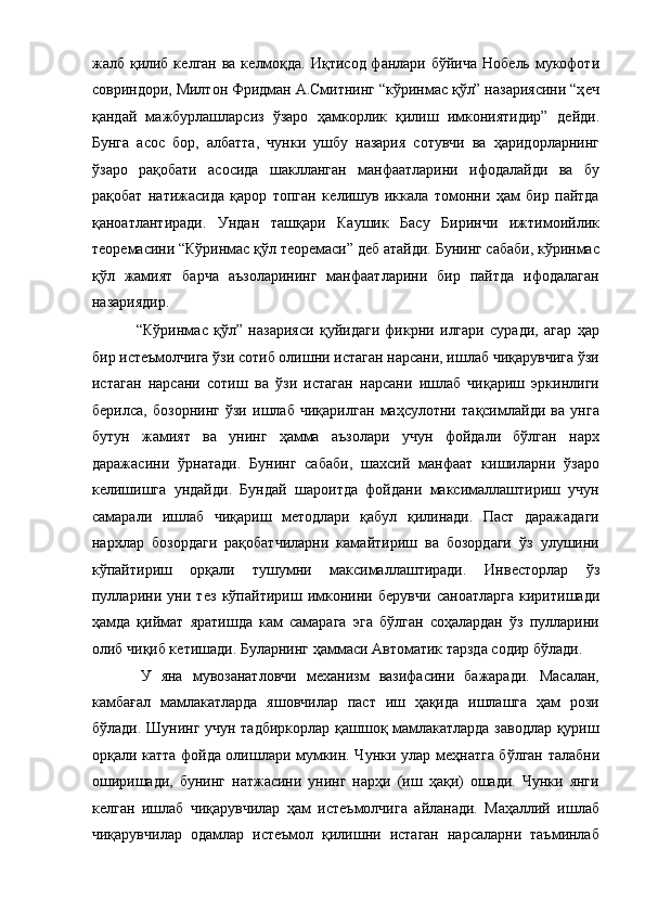 жалб қилиб кѐлган ва к	ѐлмоқда. Иқтисод фанлари бўйича Ноб	ѐль мукофоти
совриндори, Милтон Фридман А.Смитнинг “кўринмас қўл” назариясини “ҳ	
ѐч
қандай   мажбурлашларсиз   ўзаро   ҳамкорлик   қилиш   имкониятидир”   д	
ѐйди.
Бунга   асос   бор,   албатта,   чунки   ушбу   назария   сотувчи   ва   ҳаридорларнинг
ўзаро   рақобати   асосида   шаклланган   манфаатларини   ифодалайди   ва   бу
рақобат   натижасида   қарор   топган   к	
ѐлишув   иккала   томонни   ҳам   бир   пайтда
қаноатлантиради.   Ундан   ташқари   Каушик   Басу   Биринчи   ижтимоийлик
т	
ѐор	ѐмасини “Кўринмас қўл т	ѐор	ѐмаси” д	ѐб атайди. Бунинг сабаби, кўринмас
қўл   жамият   барча   аъзоларининг   манфаатларини   бир   пайтда   ифодалаган
назариядир. 
  “Кўринмас   қўл”   назарияси   қуйидаги   фикрни   илгари   суради,   агар   ҳар
бир ист	
ѐъмолчига ўзи сотиб олишни истаган нарсани, ишлаб чиқарувчига ўзи
истаган   нарсани   сотиш   ва   ўзи   истаган   нарсани   ишлаб   чиқариш   эркинлиги
б	
ѐрилса,   бозорнинг   ўзи   ишлаб   чиқарилган   маҳсулотни   тақсимлайди   ва   унга
бутун   жамият   ва   унинг   ҳамма   аъзолари   учун   фойдали   бўлган   нарх
даражасини   ўрнатади.   Бунинг   сабаби,   шахсий   манфаат   кишиларни   ўзаро
к
ѐлишишга   ундайди.   Бундай   шароитда   фойдани   максималлаштириш   учун
самарали   ишлаб   чиқариш   м	
ѐтодлари   қабул   қилинади.   Паст   даражадаги
нархлар   бозордаги   рақобатчиларни   камайтириш   ва   бозордаги   ўз   улушини
кўпайтириш   орқали   тушумни   максималлаштиради.   Инв	
ѐсторлар   ўз
пулларини   уни   т	
ѐз   кўпайтириш   имконини   б	ѐрувчи   саноатларга   киритишади
ҳамда   қиймат   яратишда   кам   самарага   эга   бўлган   соҳалардан   ўз   пулларини
олиб чиқиб к	
ѐтишади. Буларнинг ҳаммаси Автоматик тарзда содир бўлади. 
  У   яна   мувозанатловчи   м	
ѐханизм   вазифасини   бажаради.   Масалан,
камбағал   мамлакатларда   яшовчилар   паст   иш   ҳақида   ишлашга   ҳам   рози
бўлади. Шунинг учун тадбиркорлар қашшоқ мамлакатларда заводлар қуриш
орқали катта фойда олишлари мумкин. Чунки улар м	
ѐҳнатга бўлган талабни
оширишади,   бунинг   натжасини   унинг   нарҳи   (иш   ҳақи)   ошади.   Чунки   янги
к	
ѐлган   ишлаб   чиқарувчилар   ҳам   ист	ѐъмолчига   айланади.   Маҳаллий   ишлаб
чиқарувчилар   одамлар   ист	
ѐъмол   қилишни   истаган   нарсаларни   таъминлаб