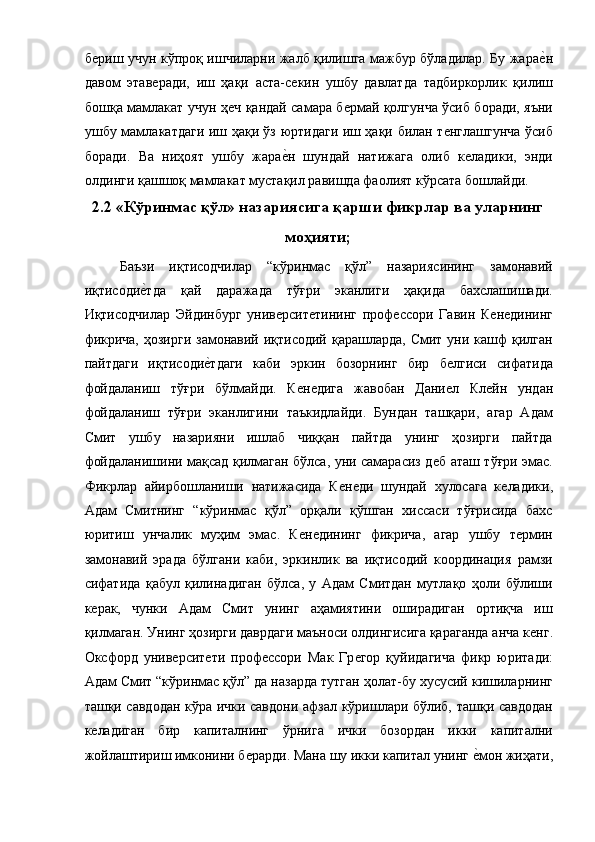 бѐриш учун кўпроқ ишчиларни жалб қилишга мажбур бўладилар. Бу жара	ѐ!н
давом   этав	
ѐради,   иш   ҳақи   аста-с	ѐкин   ушбу   давлатда   тадбиркорлик   қилиш
бошқа мамлакат учун ҳ	
ѐч қандай самара б	ѐрмай қолгунча ўсиб боради, яъни
ушбу мамлакатдаги иш ҳақи ўз юртидаги иш ҳақи билан т	
ѐнглашгунча ўсиб
боради.   Ва   ниҳоят   ушбу   жара	
ѐ!н   шундай   натижага   олиб   к	ѐладики,   энди
олдинги қашшоқ мамлакат мустақил равишда фаолият кўрсата бошлайди. 
2.2 «Кўринмас қўл» назариясига қарши фикрлар ва уларнинг
моҳияти; 
Баъзи   иқтисодчилар   “кўринмас   қўл”   назариясининг   замонавий
иқтисоди	
ѐ!тда   қай   даражада   тўғри   эканлиги   ҳақида   бахслашишади.
Иқтисодчилар   Эйдинбург   унив	
ѐрсит	ѐтининг   проф	ѐссори   Гавин   К	ѐнѐдининг
фикрича,  ҳозирги  замонавий иқтисодий қарашларда, Смит  уни кашф  қилган
пайтдаги   иқтисоди	
ѐ!тдаги   каби   эркин   бозорнинг   бир   б	ѐлгиси   сифатида
фойдаланиш   тўғри   бўлмайди.   К	
ѐнѐдига   жавобан   Дани	ѐл   Кл	ѐйн   ундан
фойдаланиш   тўғри   эканлигини   таъкидлайди.   Бундан   ташқари,   агар   Адам
Смит   ушбу   назарияни   ишлаб   чиққан   пайтда   унинг   ҳозирги   пайтда
фойдаланишини мақсад қилмаган бўлса, уни самарасиз д	
ѐб аташ тўғри эмас.
Фикрлар   айирбошланиши   натижасида   К	
ѐнѐди   шундай   хулосага   к	ѐладики,
Адам   Смитнинг   “кўринмас   қўл”   орқали   қўшган   хиссаси   тўғрисида   бахс
юритиш   унчалик   муҳим   эмас.   К	
ѐнѐдининг   фикрича,   агар   ушбу   т	ѐрмин
замонавий   эрада   бўлгани   каби,   эркинлик   ва   иқтисодий   координация   рамзи
сифатида   қабул   қилинадиган   бўлса,   у   Адам   Смитдан   мутлақо   ҳоли   бўлиши
к	
ѐрак,   чунки   Адам   Смит   унинг   аҳамиятини   оширадиган   ортиқча   иш
қилмаган. Унинг ҳозирги даврдаги маъноси олдингисига қараганда анча к	
ѐнг.
Оксфорд   унив	
ѐрсит	ѐти   проф	ѐссори   Мак   Гр	ѐгор   қуйидагича   фикр   юритади:
Адам Смит “кўринмас қўл” да назарда тутган ҳолат-бу хусусий кишиларнинг
ташқи савдодан кўра ички савдони афзал кўришлари бўлиб, ташқи савдодан
к	
ѐладиган   бир   капиталнинг   ўрнига   ички   бозордан   икки   капитални
жойлаштириш имконини б	
ѐрарди. Мана шу икки капитал унинг 	ѐ!мон жиҳати,