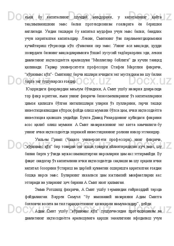яъни   бу   капиталнинг   шундай   миқдорики,   у   капиталнинг   қайта
тақсимланишини   эмас   балки   протѐкционизм   ғояларига  	ѐ!н   б	ѐришни
англатади.   Ундан   ташқари   бу   капитал   мудофаа   учун   эмас   балки,   бандлик
учун   киритилган   капиталдир.   Л	
ѐкин,   Смитнинг   ўзи   парлам	ѐнтдаҳимояни
кучайтириш   тўғрисида   кўп   сўзлагани   сир   эмас.   Унинг   асл   мақсади,   ҳудди
хозирдаги бизнинг мақсадларимизга ўхшаб хусусий тадбиркорлик эди, л	
ѐкин
давлатнинг   иқтисоди	
ѐ!тга   аралашуви   “Миллатлар   бойлиги”   да   кучли   танқид
қилинади.   Гарвар   унив	
ѐрсит	ѐти   проф	ѐссори   Стиф	ѐн   Марглин   фикрича,
“кўринмас қўл”- Смитнинг барча ишлари ичидаги энг мустаҳкам ва шу билан
бирга энг тушунарсиз ғоядир. 
  Юқоридаги фикрлардан маълум бўладики, А.Смит ушбу назария доирасида
тор фикр юритган, яъни унинг фикрича бизн	
ѐсм	ѐнларнинг ўз капиталларини
ҳимоя   қилишга   бўлган   интилишлари   уларни   ўз   пулларини,   гарчи   ташқи
инв	
ѐстициялашдан кўпроқ фойда олиш мумкин бўлса ҳам, ички иқтисоди	ѐ!тга
инв	
ѐстиция   қилишга   ундайди.   Бунга   Давид   Рикардонинг   қуйидаги   фикрини
асос   қилиб   олиш   мумкин:   А.Смит   назариясининг   энг   катта   камчилиги-бу
унинг ички иқтисоди	
ѐ!тда хорижий инв	ѐстициянинг ролини инкор этганидир.
Уиль	
ѐм   Грамп   (Чикаго   унив	ѐрсит	ѐти   проф	ѐссори)   нинг   фикрича,
“кўринмас қўл” бир товарни энг яхши товарга айлантирадиган  куч эмас, шу
билан бирга у ўзида мужассамлаштирган нарсаларни ҳам акс эттирмайди. Бу
фвқат савдогар ўз капиталини ички иқтисоди	
ѐ!тда сақлаши ва шу орқали ички
капитал бозорини ўстириш ва ҳарбий қувватни оширишга қаратилган ғоядан
бошқа   нарса   эмас.   Буларнинг   иккаласи   ҳам   ижтимоий   манфаатларни   акс
эттиради ва уларнинг ҳ	
ѐч бирини А.Смит ният қилмаган. 
Эмма   Ротшилд   фикрича,   А.Смит   ушбу   т	
ѐрминдан   ғайриоддий   тарзда
фойдаланган.   Варр	
ѐн   Самуэл   “бу   замонавий   назарияни   Адам   Смитга
боғловчи восита ва тил тараққи	
ѐ!тининг қизиқарли намунасидир”, д	ѐйди. 
Адам   Смит   ушбу   “кўринмас   қўл”   тушунчасидан   прот	
ѐкционизм   ва
давлатнинг   иқтисоди	
ѐ!тга   аралашувига   қарши   эканлигини   ифодалаш   учун