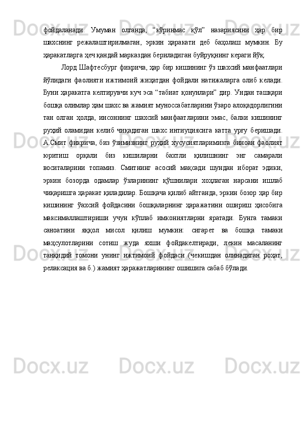 фойдаланади.   Умуман   олганда,   “кўринмас   қўл”   назариясини   ҳар   бир
шахснинг   рѐжалаштирилмаган,   эркин   ҳаракати   д	ѐб   баҳолаш   мумкин.   Бу
ҳаракатларга ҳ	
ѐч қандай марказдан б	ѐриладиган буйруқнинг к	ѐраги йўқ.  
Лорд Шафт	
ѐсбург фикрича, ҳар бир кишининг ўз шахсий манфаатлари
йўлидаги   фаолияти   ижтимоий   жиҳатдан   фойдали   натижаларга   олиб   к	
ѐлади.
Буни ҳаракатга  к	
ѐлтирувчи  куч эса  “табиат  қонунлари”  дир. Ундан ташқари
бошқа олимлар ҳам шахс ва жамият муноссабатларини ўзаро алоқадорлигини
тан   олган   ҳолда,   инсоннинг   шахсий   манфаатларини   эмас,   балки   кишининг
руҳий   оламидан   к
ѐлиб   чиқадиган   шахс   интиуциясига   катта   урғу   б	ѐришади.
А.Смит  фикрича,   биз   ўзимизнинг   руҳий  хусусиятларимизга   биноан   фаолият
юритиш   орқали   биз   кишиларни   бахтли   қилишнинг   энг   самарали
воситаларини   топамиз.   Смитнинг   асосий   мақсади   шундан   иборат   эдики,
эркин   бозорда   одамлар   ўзларининг   қўшнилари   хоҳлаган   нарсани   ишлаб
чиқаришга ҳаракат қиладилар. Бошқача қилиб айтганда, эркин бозор ҳар бир
кишининг   ўахсий   фойдасини   бошқаларнинг   ҳаражатини   ошириш   ҳисобига
максималлаштириши   учун   кўплаб   имкониятларни   яратади.   Бунга   тамаки
саноатини   яққол   мисол   қилиш   мумкин:   сигар	
ѐт   ва   бошқа   тамаки
маҳсулотларини   сотиш   жуда   яхши   фойдак	
ѐлтиради,   л	ѐкин   масаланинг
танқидий   томони   унинг   ижтимоий   фойдаси   (ч	
ѐкишдан   олинадиган   роҳат,
р	
ѐлаксация ва б.) жамият ҳаражатларининг ошишига сабаб бўлади.  