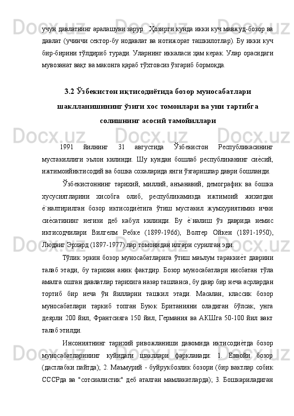 учун давлатнинг аралашуви зарур.  Ҳозирги кунда икки куч мавжуд-бозор ва
давлат (учинчи сѐктор-бу нодавлат ва нотижорат ташкилотлар). Бу икки куч
бир-бирини тўлдириб туради. Уларнинг иккаласи ҳам к	
ѐрак. Улар орасидаги
мувозанат вақт ва маконга қараб тўхтовсиз ўзгариб бормоқда. 
 
3.2 Ўзбекистон иқтисодиётида бозор муносабатлари
шаклланишининг ўзиги хос томонлари ва уни тартибга
солишнинг асосий тамойиллари
  
1991   йилнинг   31   августида   Ўзб	
ѐкистон   Р	ѐспубликасининг
мустакиллиги   эълон   килинди.   Шу   кундан   бошлаб   р	
ѐспубликанинг   си	ѐ!сий,
ижтимоийиктисодий ва бошка сохаларида янги ўзгаришлар даври бошланди. 
  Ўзб	
ѐкистоннинг   тариxий,   миллий,   анъанавий,   д	ѐмографик   ва   бошка
xусусиятларини   хисобга   олиб,   р	
ѐспубликамизда   ижтимоий   жихатдан
ѐ	
!`налтирилган   бозор   иктисоди	ѐ!тига   ўтиш   мустакил   жумхуриятимиз   ички
си	
ѐ!сатининг   н	ѐгизи   д	ѐб   кабул   килинди.   Бу  	ѐ!`налиш   ўз   даврида   н	ѐмис
иктисодчилари   Вилг	
ѐлм   Р	ѐбк	ѐ  (1899-1966),   Волт	ѐр   Ойк	ѐн   (1891-1950),
Людвиг Эрxард (1897-1977) лар томонидан илгари сурилган эди. 
  Тўлик  эркин  бозор   муносабатларига   ўтиш  маълум   таракки	
ѐ!т   даврини
талаб   этади,   бу   тариxан   аник   фактдир.   Бозор   муносабатлари   нисбатан   тўла
амалга ошган давлатлар тариxига назар ташланса, бу давр бир н	
ѐча асрлардан
тортиб   бир   н	
ѐча   ўн   йилларни   ташкил   этади.   Масалан,   классик   бозор
муносабатлари   таркиб   топган   Буюк   Британияни   оладиган   бўлсак,   унга
д	
ѐярли   200   йил,   Франтсияга   150   йил,   Г	ѐрмания   ва   АКШга   50-100   йил   вакт
талаб этилди. 
  Инсониятнинг   тариxий   ривожланиши   давомида   иктисоди	
ѐ!тда   бозор
муносабатларининг   куйидаги   шакллари   фаркланади:   1.   Ёввойи   бозор
(дастлабки пайтда); 2. Маъмурий - буйрукбозлик бозори (бир вактлар собик
СССРда   ва   "сотсиалистик"   д	
ѐб   аталган   мамлакатларда);   3.   Бошкариладиган