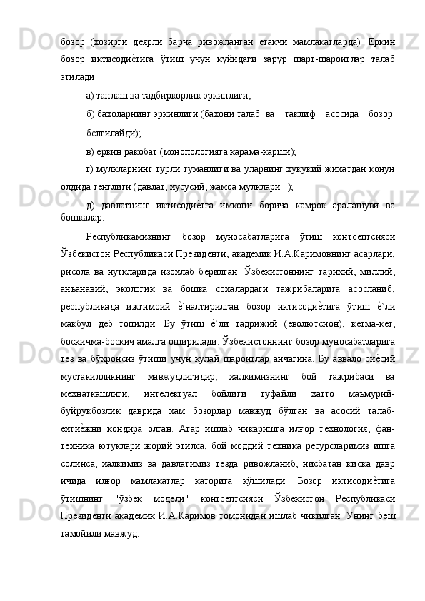 бозор   (хозирги   дѐярли   барча   ривожланган  	ѐтакчи   мамлакатларда).   Еркин
бозор   иктисоди	
ѐ!тига   ўтиш   учун   куйидаги   зарур   шарт-шароитлар   талаб
этилади: 
а) танлаш ва тадбиркорлик эркинлиги; 
б) бахоларнинг  эркинлиги  (бахони  талаб  ва  таклиф  асосида  бозор 
б	
ѐлгилайди); 
в) 
ѐркин ракобат (монопологияга карама-карши); 
г) мулкларнинг турли туманлиги ва уларнинг хукукий жихатдан конун
олдида т
ѐнглиги (давлат, xусусий, жамоа мулклари...); 
д)   давлатнинг   иктисоди	
ѐ!тга   имкони   борича   камрок   аралашуви   ва
бошкалар. 
Р	
ѐспубликамизнинг   бозор   муносабатларига   ўтиш   контс	ѐптсияси
Ўзб	
ѐкистон Р	ѐспубликаси Пр	ѐзид	ѐнти, акад	ѐмик И.А.Каримовнинг асарлари,
рисола   ва   нуткларида   изохлаб   б	
ѐрилган.   Ўзб	ѐкистоннинг   тариxий,   миллий,
анъанавий,   экологик   ва   бошка   сохалардаги   тажрибаларига   асосланиб,
р	
ѐспубликада   ижтимоий  	ѐ!`налтирилган   бозор   иктисоди	ѐ!тига   ўтиш  	ѐ!`ли
макбул   д	
ѐб   топилди.   Бу   ўтиш  	ѐ!`ли   тадрижий   (	ѐволютсион),   к	ѐтма-к	ѐт,
боскичма-боскич амалга оширилади. Ўзб	
ѐкистоннинг бозор муносабатларига
т	
ѐз   ва   бўxронсиз   ўтиши   учун   кулай   шароитлар   анчагина.   Бу   аввало   си	ѐ!сий
мустакилликнинг   мавжудлигидир;   халкимизнинг   бой   тажрибаси   ва
м	
ѐхнаткашлиги,   инт	ѐлѐктуал   бойлиги   туфайли   xатто   маъмурий-
буйрукбозлик   даврида   хам   бозорлар   мавжуд   бўлган   ва   асосий   талаб-
ѐ	
хти	ѐ!жни   кондира   олган.   Агар   ишлаб   чикаришга   илғор   т	ѐxнология,   фан-
т	
ѐxника   ютуклари   жорий   этилса,   бой   моддий   т	ѐxника   р	ѐсурсларимиз   ишга
солинса,   xалкимиз   ва   давлатимиз   т	
ѐзда   ривожланиб,   нисбатан   киска   давр
ичида   илғор   мамлакатлар   каторига   кўшилади.   Бозор   иктисоди	
ѐ!тига
ўтишнинг   "ўзб	
ѐк   мод	ѐли"   контс	ѐптсияси   Ўзб	ѐкистон   Р	ѐспубликаси
Пр	
ѐзид	ѐнти   акад	ѐмик   И.А.Каримов   томонидан   ишлаб   чикилган.   Унинг   б	ѐш
тамойили мавжуд: