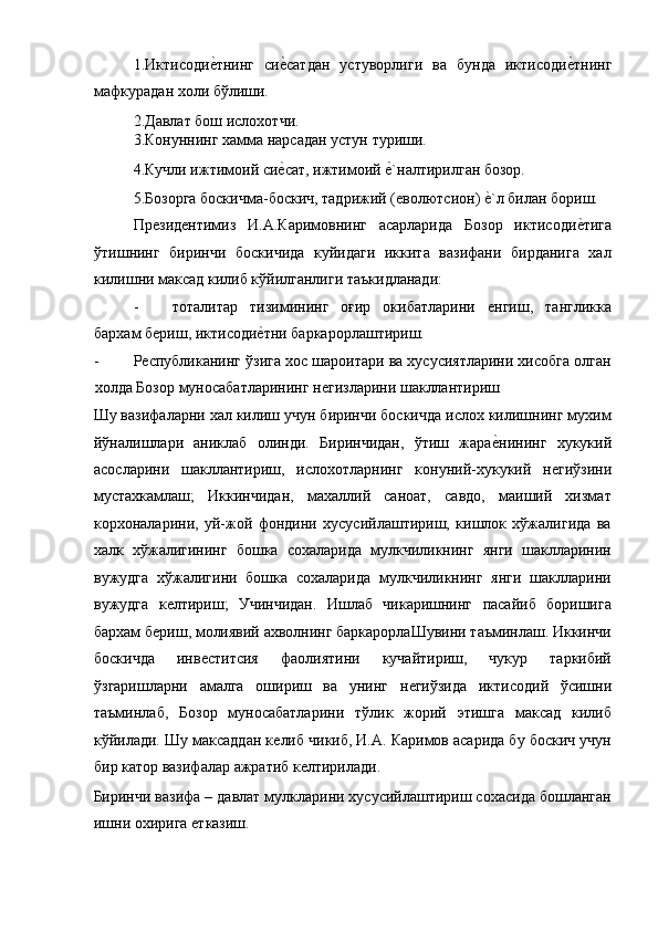 1.Иктисодиѐ!тнинг   си	ѐ!сатдан   устуворлиги   ва   бунда   иктисоди	ѐ!тнинг
мафкурадан холи бўлиши. 
2.Давлат бош ислохотчи. 
3.Конуннинг хамма нарсадан устун туриши. 
4.Кучли ижтимоий си	
ѐ!сат, ижтимоий 	ѐ!`налтирилган бозор. 
5.Бозорга боскичма-боскич, тадрижий (
ѐволютсион) 	ѐ!`л билан бориш. 
Пр	
ѐзид	ѐнтимиз   И.А.Каримовнинг   асарларида   Бозор   иктисоди	ѐ!тига
ўтишнинг   биринчи   боскичида   куйидаги   иккита   вазифани   бирданига   хал
килишни максад килиб кўйилганлиги таъкидланади: 
- тоталитар   тизимининг   оғир   окибатларини  	
ѐнгиш,   тангликка
бархам б	
ѐриш, иктисоди	ѐ!тни баркарорлаштириш. 
- Р	
ѐспубликанинг ўзига xос шароитари ва xусусиятларини хисобга олган
холда Бозор муносабатларининг н	
ѐгизларини шакллантириш 
Шу вазифаларни хал килиш учун биринчи боскичда ислох килишнинг мухим
йўналишлари   аниклаб   олинди.   Биринчидан,   ўтиш   жара	
ѐ!нининг   хукукий
асосларини   шакллантириш,   ислохотларнинг   конуний-хукукий   н	
ѐгиўзини
мустахкамлаш;   Иккинчидан,   махаллий   саноат,   савдо,   маиший   хизмат
корxоналарини,   уй-жой   фондини   xусусийлаштириш,   кишлок   xўжалигида   ва
xалк   xўжалигининг   бошка   сохаларида   мулкчиликнинг   янги   шаклларинин
вужудга   xўжалигини   бошка   сохаларида   мулкчиликнинг   янги   шаклларини
вужудга   к	
ѐлтириш;   Учинчидан.   Ишлаб   чикаришнинг   пасайиб   боришига
бархам б	
ѐриш, молиявий ахволнинг баркарорлаШувини таъминлаш. Иккинчи
боскичда   инв	
ѐститсия   фаолиятини   кучайтириш,   чукур   таркибий
ўзгаришларни   амалга   ошириш   ва   унинг   н	
ѐгиўзида   иктисодий   ўсишни
таъминлаб,   Бозор   муносабатларини   тўлик   жорий   этишга   максад   килиб
кўйилади. Шу максаддан к	
ѐлиб чикиб, И.А. Каримов асарида бу боскич учун
бир катор вазифалар ажратиб к	
ѐлтирилади. 
Биринчи вазифа – давлат мулкларини xусусийлаштириш сохасида бошланган
ишни оxирига 	
ѐтказиш.  