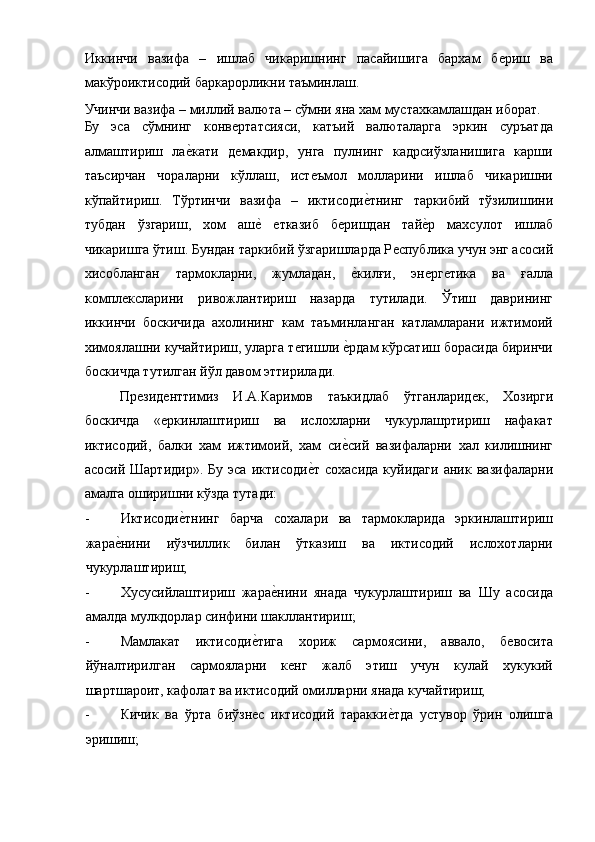 Иккинчи   вазифа   –   ишлаб   чикаришнинг   пасайишига   бархам   бѐриш   ва
макўроиктисодий баркарорликни таъминлаш. 
Учинчи вазифа – миллий валюта – сўмни яна хам мустахкамлашдан иборат. 
Бу   эса   сўмнинг   конв	
ѐртатсияси,   катъий   валюталарга   эркин   суръатда
алмаштириш   ла	
ѐ!кати   д	ѐмакдир,   унга   пулнинг   кадрсиўзланишига   карши
таъсирчан   чораларни   кўллаш,   ист	
ѐъмол   молларини   ишлаб   чикаришни
кўпайтириш.   Тўртинчи   вазифа   –   иктисоди	
ѐ!тнинг   таркибий   тўзилишини
тубдан   ўзгариш,   xом   аш	
ѐ! ѐтказиб   б	ѐришдан   тай	ѐ!р   махсулот   ишлаб
чикаришга ўтиш. Бундан таркибий ўзгаришларда Р	
ѐспублика учун энг асосий
хисобланган   тармокларни,   жумладан,  	
ѐ!килғи,   эн	ѐрг	ѐтика   ва   ғалла
компл	
ѐксларини   ривожлантириш   назарда   тутилади.   Ўтиш   даврининг
иккинчи   боскичида   ахолининг   кам   таъминланган   катламларани   ижтимоий
химоялашни кучайтириш, уларга т	
ѐгишли 	ѐ!рдам кўрсатиш борасида биринчи
боскичда тутилган йўл давом эттирилади. 
Пр	
ѐзид	ѐнттимиз   И.А.Каримов   таъкидлаб   ўтганларид	ѐк,   Хозирги
боскичда   «	
ѐркинлаштириш   ва   ислохларни   чукурлашртириш   нафакат
иктисодий,   балки   хам   ижтимоий,   хам   си	
ѐ!сий   вазифаларни   хал   килишнинг
асосий   Шартидир».   Бу   эса   иктисоди	
ѐ!т   сохасида   куйидаги   аник   вазифаларни
амалга оширишни кўзда тутади: 
- Иктисоди	
ѐ!тнинг   барча   сохалари   ва   тармокларида   эркинлаштириш
жара	
ѐ!нини   иўзчиллик   билан   ўтказиш   ва   иктисодий   ислохотларни
чукурлаштириш; 
- Xусусийлаштириш   жара	
ѐ!нини   янада   чукурлаштириш   ва   Шу   асосида
амалда мулкдорлар синфини шакллантириш; 
- Мамлакат   иктисоди	
ѐ!тига   xориж   сармоясини,   аввало,   б	ѐвосита
йўналтирилган   сармояларни   к	
ѐнг   жалб   этиш   учун   кулай   хукукий
шартшароит, кафолат ва иктисодий омилларни янада кучайтириш; 
- Кичик   ва   ўрта   биўзн	
ѐс   иктисодий   таракки	ѐ!тда   устувор   ўрин   олишга
эришиш;