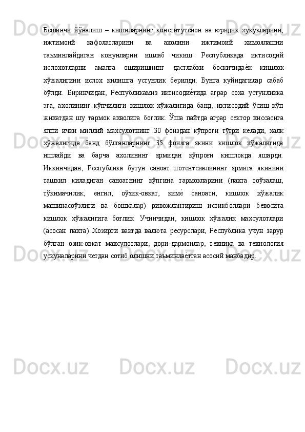 Бѐшинчи   йўналиш   –   кишиларнинг   конститутсион   ва   юридик   xукукларини,
ижтимоий   кафолатларини   ва   ахолини   ижтимоий   химоялашни
таъминлайдиган   конунларни   ишлаб   чикиш.   Р	
ѐспубликада   иктисодий
ислохотларни   амалга   оширишнинг   дастлабки   боскичида	
ѐ!к   кишлок
xўжалигини   ислох   килишга   устунлик   б	
ѐрилди.   Бунга   куйидагилар   сабаб
бўлди.   Биринчидан,   Р	
ѐспубликамиз   иктисоди	ѐ!тида   аграр   соха   устунликка
эга,   ахолининг   кўпчилиги   кишлок   xўжалигида   банд,   иктисодий   ўсиш   кўп
жихатдан   шу   тармок   ахволига   боғлик.   Ўша   пайтда   аграр   с	
ѐктор   хиссасига
ялпи   ички   миллий   махсулотнинг   30   фоиздан   кўпроғи   тўғри   к	
ѐлади,   xалк
xўжалигида   банд   бўлганларнинг   35   фоизга   якини   кишлок   xўжалигида
ишлайди   ва   барча   ахолининг   ярмидан   кўпроғи   кишлокда   яшарди.
Иккинчидан,   Р	
ѐспублика   бутун   саноат   пот	ѐнтсиалининг   ярмига   якинини
ташкил   киладиган   саноатнинг   кўпгина   тармокларини   (паxта   тоўзалаш,
тўкимачилик,  	
ѐнгил,   оўзик-овкат,   ким	ѐ!  саноати,   кишлок   xўжалик
машинасоўзлиги   ва   бошкалар)   ривожлантириш   истикболлари   б	
ѐвосита
кишлок   xўжалигига   боғлик.   Учинчидан,   кишлок   xўжалик   махсулотлари
(асосан   паxта)   Хозирги   вактда   валюта   р	
ѐсурслари,   Р	ѐспублика   учун   зарур
бўлган   озик-овкат   махсулотлари,   дори-дармонлар,   т
ѐxника   ва   т	ѐxнология
ускуналарини ч	
ѐтдан сотиб олишни таъминла	ѐ!тган асосий манбадир.  