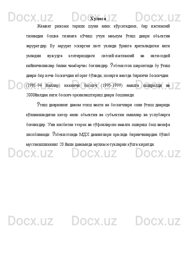 Хулоса 
Жамият   ривожи   тариxи   шуни   аник   кўрсатадики,   бир   ижтимоий
тизимдан   бошка   тизимга   кўчиш   учун   маълум   ўтиш   даври   объѐктив
заруратдир.   Бу   зарурат   эскирган   ха	
ѐ!т   уклади   ўрнига   яратиладиган   янги
укладни   вужудга   к	
ѐлтиришдаги   си	ѐ!сий-ижтимоий   ва   иктисодий
кийинчиликлар билан чамбарчас боғликдир. Ўзб	
ѐкистон шароитида бу ўтиш
даври бир н	
ѐча боскичдан иборат бўлади, хозирги вактда биринчи боскичдан 
(1991-94   йиллар)   иккинчи   боскич   (1995-1999)   амалга   оширилди   ва
2000йилдан янги боскич-эркинлаштириш даври бошланди. 
Ўтиш   даврининг   давом   этиш   вакти   ва   боскичлари   сони   ўтиш   даврида
кўлланиладиган   катор   аник   объ	
ѐктив   ва   субъ	ѐктив   омиллар   ва   услубларга
боғликдир. Уни нисбатан т	
ѐзрок ва тўфонларсиз амалга ошириш бош вазифа
хисобланади.   Ўзб	
ѐкистонда   МДХ   давлатлари   орасида   биринчилардан   бўлиб
мустакилликнинг 20 йили давомида мухим ютукларни кўлга киритди.  