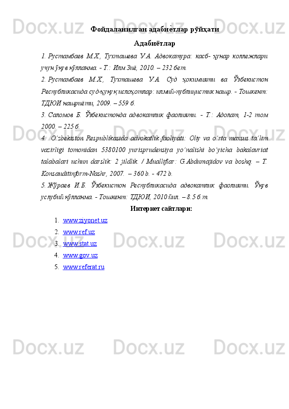 Фойдаланилган адабие7тлар рўйҳати
Адабиётлар
1. Рустамбаев   М.Х.,   Тухташева   У.А.   Адвокатура:   касб-   ҳунар   коллежлари
учун ўқув қўлланма. - Т.: Илм Зиё, 2010. – 232 бет. 
2. Рустамбаев   М.Х.,   Тухташева   У.А.   Суд   ҳокимияти   ва   Ўзбекистон
Республикасида суд-ҳуқуқ ислоҳотлар: илмий-публицистик нашр. - Тошкент:
ТДЮИ нашриёти, 2009. – 559 б.  
3. Саломов   Б.   Ўзбекистонда   адвокатлик   фаолияти.   -   Т.:   Адолат,   1-2   том
2000. – 225 б.
4.   O’ zbekiston   Respublikasida   advokatlik   faoliyati:   Оliy   vа   o’rtа   mаxsus   tа’lim
vаzirligi   tomonidan   5380100   yurisprudensiya   yo’nalishi   bo’yicha   bakalavriat
tаlаbаlаri   uchun   dаrslik:   2   jildlik.   /   Mualliflar:   G.Abdumajidov   va   boshq.   –   T.
Konsauditinform-Nashr, 2007.  – 360 b. - 472 b.
5. Жўраев   И.Б.   Ўзбекистон   Республикасида   адвокатлик   фаолияти.   Ўқув
услубий қўлланма. - Тошкент: ТДЮИ, 2010 йил. – 8.5 б.т.
Интернет сайтлари:
1. www.ziyonet.uz     
2. www.ref.uz     
3. www.stat.uz     
4. www.gov.uz     
5. www.referat.ru     
  