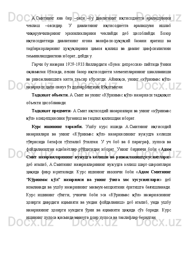 А.Смитнинг   яна   бир   –ояси   –бу   давлатнинг   и қ тисодиѐ!тга   аралашувини
ч	
ѐклаш   –оясидир.   У   давлатнинг   и қ тисоди	ѐ!тга   аралашуви   ишлаб
чи қ арувчиларнинг   эркинликларини   ч	
ѐклайди   д	ѐб   ҳисоблайди.   Бозор
и қ тисоди	
ѐ!тида   давлатнинг   ягона   вазифаси-ҳу қ у қ ий   базани   яратиш   ва
тадбиркорларнинг   ҳу қ у қ ларини   ҳимоя   қ илиш   ва   давлат   ҳавфсизлигини
таъминлашдангина иборат, д	
ѐйди у. 
Гарчи бу назария 1929-1933 йиллардаги «Буюк д	
ѐпр	ѐссия» пайтида ўзини
о қ ламаган  бўлсада,   л	
ѐкин  базор  и қ тисоди	ѐ!ти  эл	ѐмѐнтларининг  шаклланиши
ва   ривожланишига   катта   таъсир   кўрсатди.   Айни қ са,   унинг   «кўринмас   қ ўл»
назарияси ҳали-хануз ўз долзарблигини йў қ отмаган. 
Тадқиқот объекти.  А.Смит ва унинг «Кўринмас  қ ўл» назарияси тад қ и қ от
объ	
ѐкти ҳисобланади. 
Тадқиқот предмети - А.Смит и қ тисодий назариялари ва унинг «кўринмас
қ ўл» конц	
ѐпциясини ўрганиш ва таҳлил  қ илишдан иборат. 
Курс   ишининг   таркиби.   Ушбу   курс   ишида   А.Смитнинг   и қ тисодий
назариялари   ва   унинг   «Кўринмас   қ ўл»   назариясининг   вужудга   к	
ѐлиши
тў ғ рисида   батафси   тўхталиб   ўтилган.   У   уч   боб   ва   6   параграф,   хулоса   ва
фойдаланилган   адаби	
ѐ!тлар   рўйҳатидан   иборат.   Унинг   биринчи   боби   « Адам
Смит   назарияларининг   вужудга   келиши   ва   ривожланишҳусусиятлари »
д	
ѐб   аталиб,   А.Смитнинг   назарияларининг   вужудга   к	ѐлиш   шарт-шароитлари
ҳа қ ида   фикр   юритилади.   Курс   ишининг   иккинчи   боби   « Адам   Смитнинг
“Кўринмас   қўл”   назарияси   ва   унинг   ўзига   хос   хусусиятлари »   д	
ѐб
номланади   ва   ушбу   назариянинг   мазмун-моҳиятини  	
ѐ!ритишга   ба ғ ишланади.
Курс   ишининг   сўнгги,   учинчи   боби   эса   «Кўринмас   қ ўл»   назариясининг
ҳозирги   даврдаги   аҳамияти   ва   ундан   фойдаланиш»   д
ѐб   аталиб,   унда   ушбу
назариянинг   ҳозирги   кундаги   ўрни   ва   аҳамияти   ҳа қ ида   сўз   боради.   Курс
ишининг хулоса  қ исмида мавзуга доир хулоса ва таклифлар б	
ѐрилган.  