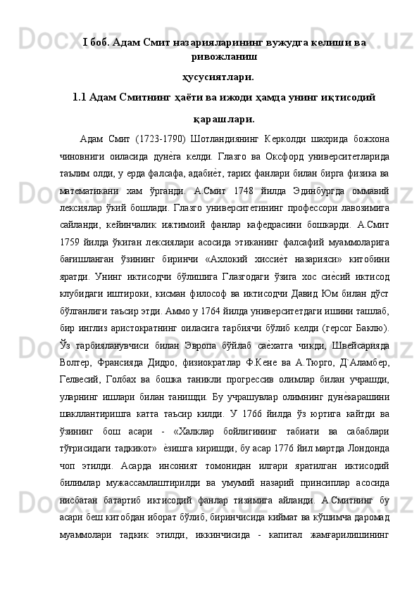 I боб. Адам Смит назарияларининг вужудга келиши ва
ривожланиш
ҳусусиятлари.
1.1 Адам Смитнинг ҳаёти ва ижоди ҳамда унинг иқтисодий
қарашлари.
Адам   Смит   (1723-1790)   Шотландиянинг   Кѐрколди   шахрида   божxона
чиновниги   оиласида   дун	
ѐ!га   к	ѐлди.   Глазго   ва   Оксфорд   унив	ѐрсит	ѐтларида
таълим олди, у 	
ѐрда фалсафа, адаби	ѐ!т, тариx фанлари билан бирга физика ва
мат	
ѐматикани   хам   ўрганди.   А.Смит   1748   йилда   Эдинбургда   оммавий
л	
ѐксиялар   ўкий   бошлади.   Глазго   унив	ѐрсит	ѐтининг   проф	ѐссори   лавозимига
сайланди,   к	
ѐйинчалик   ижтимоий   фанлар   каф	ѐдрасини   бошкарди.   А.Смит
1759   йилда   ўкиган   л	
ѐксиялари   асосида   этиканинг   фалсафий   муаммоларига
бағишланган   ўзининг   биринчи   «Ахлокий   хисси	
ѐ!т   назарияси»   китобини
яратди.   Унинг   иктисодчи   бўлишига   Глазгодаги   ўзига   xос   си	
ѐ!сий   иктисод
клубидаги   иштироки,   кисман   философ   ва   иктисодчи   Давид   Юм   билан   дўст
бўлганлиги таъсир этди. Аммо у 1764 йилда унив	
ѐрсит	ѐтдаги ишини ташлаб,
бир   инглиз   аристократнинг   оиласига   тарбиячи   бўлиб   к
ѐлди   (г	ѐрсог   Баклю).
Ўз   тарбияланувчиси   билан   Эвропа   бўйлаб   са	
ѐ!хатга   чикди,   Шв	ѐйсарияда
Волт	
ѐр,   Франсияда   Дидро,   физиократлар   Ф.К	ѐнѐ  ва   А.Тюрго,   Д`Аламб	ѐр,
Г	
ѐлв	ѐсий,   Голбаx   ва   бошка   таникли   прогр	ѐссив   олимлар   билан   учрашди,
уларнинг   ишлари   билан   танишди.   Бу   учрашувлар   олимнинг   дун	
ѐ!карашини
шакллантиришга   катта   таъсир   килди.   У   1766   йилда   ўз   юртига   кайтди   ва
ўзининг   бош   асари   -   «Xалклар   бойлигининг   табиати   ва   сабаблари
тўғрисидаги тадкикот»   	
ѐ!зишга киришди, бу асар 1776 йил мартда Лондонда
чоп   этилди.   Асарда   инсоният   томонидан   илгари   яратилган   иктисодий
билимлар   мужассамлаштирилди   ва   умумий   назарий   принсиплар   асосида
нисбатан   батартиб   иктисодий   фанлар   тизимига   айланди.   А.Смитнинг   бу
асари б	
ѐш китобдан иборат бўлиб, биринчисида киймат ва кўшимча даромад
муаммолари   тадкик   этилди,   иккинчисида   -   капитал   жамғарилишининг 