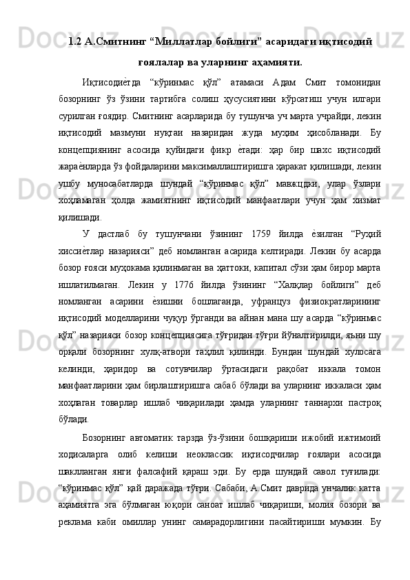 1.2 А.Смитнинг “Миллатлар бойлиги” асаридаги иқтисодий
ғоялалар ва уларнинг аҳамияти. 
Иқтисодиѐ!тда   “кўринмас   қўл”   атамаси   Адам   Смит   томонидан
бозорнинг   ўз   ўзини   тартибга   солиш   ҳусусиятини   кўрсатиш   учун   илгари
сурилган ғоядир. Смитнинг асарларида бу тушунча уч марта учрайди, л	
ѐкин
иқтисодий   мазмуни   нуқтаи   назаридан   жуда   муҳим   ҳисобланади.   Бу
конц	
ѐпциянинг   асосида   қуйидаги   фикр  	ѐ!тади:   ҳар   бир   шахс   иқтисодий
жара	
ѐ!нларда ўз фойдаларини максималлаштиришга ҳаракат қилишади, л	ѐкин
ушбу   муносабатларда   шундай   “кўринмас   қўл”   мавжцдки,   улар   ўзлари
хоҳламаган   ҳолда   жамиятнинг   иқтисодий   манфаатлари   учун   ҳам   хизмат
қилишади. 
У   дастлаб   бу   тушунчани   ўзининг   1759   йилда  	
ѐ!зилган   “Руҳий
хисси	
ѐ!тлар   назарияси”   д	ѐб   номланган   асарида   к	ѐлтиради.   Л	ѐкин   бу   асарда
бозор ғояси муҳокама қилинмаган ва ҳаттоки, капитал сўзи ҳам бирор марта
ишлатилмаган.   Л	
ѐкин   у   1776   йилда   ўзининг   “Халқлар   бойлиги”   д	ѐб
номланган   асарини  	
ѐ!зишни   бошлаганда,   уфранцуз   физиократларининг
иқтисодий   мод	
ѐлларини   чуқур   ўрганди   ва   айнан   мана   шу   асарда   “кўринмас
қўл” назарияси бозор конц	
ѐпциясига тўғридан тўғри йўналтирилди, яъни шу
орқали   бозорнинг   хулқ-атвори   таҳлил   қилинди.   Бундан   шундай   хулосага
к	
ѐлинди,   ҳаридор   ва   сотувчилар   ўртасидаги   рақобат   иккала   томон
манфаатларини ҳам бирлаштиришга сабаб бўлади ва уларнинг иккаласи ҳам
хоҳлаган   товарлар   ишлаб   чиқарилади   ҳамда   уларнинг   таннархи   пастроқ
бўлади. 
Бозорнинг   автоматик   тарзда   ўз-ўзини   бошқариши   ижобий   ижтимоий
ходисаларга   олиб   к	
ѐлиши   н	ѐоклассик   иқтисодчилар   ғоялари   асосида
шаклланган   янги   фалсафий   қараш   эди.   Бу  	
ѐрда   шундай   савол   туғилади:
“кўринмас  қўл”  қай даражада   тўғри.  Сабаби,  А.Смит  даврида  унчалик  катта
аҳамиятга   эга   бўлмаган   юқори   саноат   ишлаб   чиқариши,   молия   бозори   ва
р	
ѐклама   каби   омиллар   унинг   самарадорлигини   пасайтириши   мумкин.   Бу