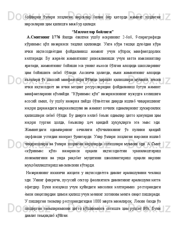 бойларни   ўзлари   хоҳлаган   нарсалар   билан   бир   қаторда   жамият   хоҳлаган
нарсаларни ҳам қилишга мажбур қилади. 
“Миллатлар бойлиги” 
  А.Смитнинг   1776   йилда  ѐ!зилган   ушбу   асарининг   2-боб,   9-параграфида
кўринмас   қўл   назарияси   таҳлил   қилинади.   Унга   кўра   ташқи   дун	
ѐ!дан   кўра
ички   иқтисоди	
ѐ!тдан   фойдаланиш   жамият   учун   кўпроқ   манфаатдорлик
к	
ѐлтиради.   Бу   жара	ѐ!н   жамиятнинг   ривожланиши   учун   катта   имкониятлар
яратади, жамиятнинг бойиши эса унинг аъзоси бўлган алоҳида шахсларнинг
ҳам   бойишига   сабаб   бўлади.   Аксинча   ҳолатда,   яъни   жамиятнинг   алоҳида
аъзолари ўз шахсий манфаатлари йўлида ҳаракат  қилишлари мумкин, л	
ѐкин
ички   иқтисоди	
ѐ!т   ва   ички   м	ѐҳнат   р	ѐсурсларидан   фойдаланиш   бутун   жамият
манфаатларини кўзлайди. “Кўринмас қўл” назариясининг  вужудга к	
ѐлишига
асосий   омил,   бу   ушбу   назария   пайдо   бўла	
ѐ!тган   даврда   ишлаб   чиқаришнинг
юқори даражадаги марказлашуви ва жамият озчилк одамларнинг ҳукмронлик
қилишлари сабаб бўлди. Бу даврга к	
ѐлиб баъзи одамлар ҳатто қонундан ҳам
юқори   турган   ҳолда,   баъзилар   ҳ
ѐч   қандай   ҳуқуқларга   эга   эмас   эди.
Жамиятдаги   одамларнинг   озчилиги   кўпчиликнинг   ўз   пулини   қандай
сарфлаши устидан назорат  ўрнатарди.  Улар  ўзлари хоҳлаган нарсани  ишлаб
чиқаришлари ва ўзлари хоҳлаган нархларда сотишлари мумкин эди. А.Смит
«кўринмас   қўл»   назарияси   орқали   иқтисоди	
ѐ!тни   эркинлаштириш
лозимлигини   ва   унда   рақобат   муҳитини   шакллантириш   орқали   нархни
муқобиллаштириш масаласини кўтарди.  
  Назариянинг   иккинчи   жиҳати   у   иқтисоди	
ѐ!тга   давлат   аралашувини   ч	ѐклаш
эди. Унинг фикрича, хусусий с	
ѐктор фаолиятига давлатнинг аралашуви катта
офатдир.   Буни   изоҳлаш   учун   қуйидаги   мисолни   к	
ѐлтирамиз:   р	ѐсторандаги
ѐ	
!мон овқатлардан ҳимоя қилиш учун м	ѐнинг хотиним м	ѐнга овқат пиширади.
У пиширган таомлар р	
ѐсторандагидан 1000 марта мазалироқ. Л	ѐкин бизда ўз
пиширган   таомларимизни   ҳатто   қўшнимизга   сотишга   ҳам   руҳсат   йўқ.   Буни
давлат таъқиқлаб қўйган.
