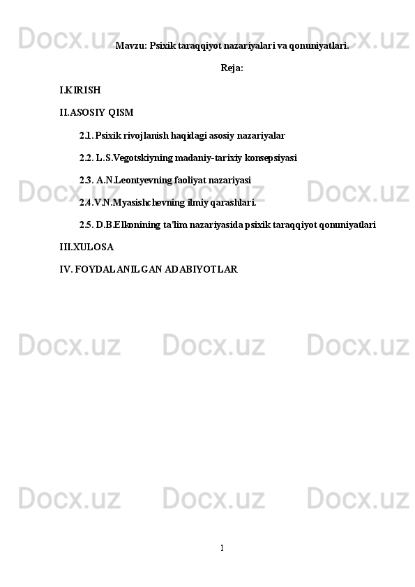 Mavzu: Psixik taraqqiyot nazariyalari va qonuniyatlari.
Reja:
I.KIRISH
II.ASOSIY QISM
2.1.   Psixik rivojlanish haqidagi asosiy nazariyalar
2. 2 . L.S.Vegotskiyning madaniy-tarixiy konsepsiyasi
2.3. A.N.Leontyevning faoliyat nazariyasi
2.4.V.N.Myasishchevning ilmiy qarashlari.
2.5. D.B.Elkonining ta'lim nazariyasida psixik taraqqiyot qonuniyatlari
III.XULOSA
IV. FOYDALANILGAN ADABIYOTLAR
1