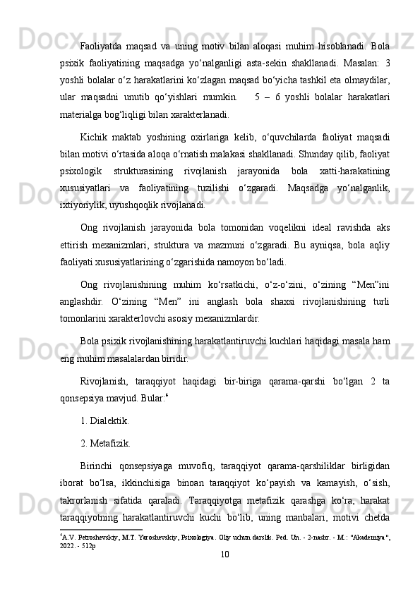 Faoliyatda   maqsad   va   uning   motiv   bilan   aloqasi   muhim   hisoblanadi.   Bola
psixik   faoliyatining   maqsadga   yo‘nalganligi   asta-sekin   shakllanadi.   Masalan:   3
yoshli bolalar o‘z harakatlarini ko‘zlagan maqsad bo‘yicha tashkil eta olmaydilar,
ular   maqsadni   unutib   qo‘yishlari   mumkin.       5   –   6   yoshli   bolalar   harakatlari
materialga bog‘liqligi bilan xarakterlanadi.
Kichik   maktab   yoshining   oxirlariga   kelib,   o‘quvchilarda   faoliyat   maqsadi
bilan motivi o‘rtasida aloqa o‘rnatish malakasi shakllanadi. Shunday qilib, faoliyat
psixologik   strukturasining   rivojlanish   jarayonida   bola   xatti-harakatining
xususiyatlari   va   faoliyatining   tuzilishi   o‘zgaradi.   Maqsadga   yo‘nalganlik,
ixtiyoriylik, uyushqoqlik rivojlanadi.
Ong   rivojlanish   jarayonida   bola   tomonidan   voqelikni   ideal   ravishda   aks
ettirish   mexanizmlari,   struktura   va   mazmuni   o‘zgaradi.   Bu   ayniqsa,   bola   aqliy
faoliyati xususiyatlarining o‘zgarishida namoyon bo‘ladi.
Ong   rivojlanishining   muhim   ko‘rsatkichi,   o‘z-o‘zini,   o‘zining   “Men”ini
anglashdir.   O‘zining   “Men”   ini   anglash   bola   shaxsi   rivojlanishining   turli
tomonlarini xarakterlovchi asosiy mexanizmlardir. 
Bola psixik rivojlanishining harakatlantiruvchi kuchlari haqidagi masala ham
eng muhim masalalardan biridir.
Rivojlanish,   taraqqiyot   haqidagi   bir-biriga   qarama-qarshi   bo‘lgan   2   ta
qonsepsiya mavjud. Bular: 4
1. Dialektik.
2. Metafizik.
Birinchi   qonsepsiyaga   muvofiq,   taraqqiyot   qarama-qarshiliklar   birligidan
iborat   bo‘lsa,   ikkinchisiga   binoan   taraqqiyot   ko‘payish   va   kamayish,   o‘sish,
takrorlanish   sifatida   qaraladi.   Taraqqiyotga   metafizik   qarashga   ko‘ra,   harakat
taraqqiyotning   harakatlantiruvchi   kuchi   bo‘lib,   uning   manbalari,   motivi   chetda
4
A.V. Petroshevskiy, M.T. Yaroshevskiy, Psixologiya.   Oliy uchun darslik. Ped. Un. - 2-nashr. - M.: "Akademiya",
2022. - 512p
10 