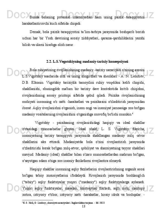 Bunda   bolaning   potensial   imkoniyatlari   ham   uning   psixik   taraqqiyotini
harakatlantiruvchi kuch sifatida chiqadi.
Demak,   bola   psixik   taraqqiyotini   ta’lim-tarbiya   jarayonida   boshqarib   borish
uchun   har   bir   Yosh   davrining   asosiy   ziddiyatlari,   qarama-qarshiliklarini   yaxshi
bilish va ularni hisobga olish zarur.
2. 2 . L.S.Vegotskiyning madaniy-tarixiy konsepsiyasi
Bola ruhiyatining rivojlanishining madaniy -tarixiy nazariyasi o'zining asosini
L.S.Vigotskiy   asarlarida   oldi   va   uning  shogirdlari   va   sheriklari   -   A.   N.  Leontiev,
D.B.   Elkonin.   Vigotskiy   tarixiylik   tamoyilini   ruhiy   voqelikni   kelib   chiqishi,
shakllanishi,   shuningdek   ma'lum   bir   tarixiy   davr   kontekstida   ko'rib   chiqishni,
rivojlanishning   asosiy   printsipi   sifatida   qabul   qiladi.   Psixika   rivojlanishining
mohiyati   insonning   o'z   xatti   -harakatlari   va   psixikasini   o'zlashtirish   jarayonidan
iborat. Aqliy rivojlanishni o'rganish, inson ongi va insoniyat jamoasiga xos bo'lgan
madaniy vositalarning rivojlanishini o'rganishga muvofiq bo'lishi mumkin. 6
Vigotskiy   -   psixikaning   rivojlanishidagi   haqiqiy   va   ideal   shakllar
o'rtasidagi   munosabatlar   g'oyasi.   Ideal   shakl,   L.   S.   Vigotskiy   fikricha,
insoniyatning   tarixiy   taraqqiyoti   jarayonida   shakllangan   madaniy   xulq   -atvor
shakllarini   aks   ettiradi.   Madaniyatda   bola   o'zini   rivojlantirish   jarayonida
o'zlashtirishi  kerak bo'lgan  xulq-atvor, qobiliyat  va shaxsiyatning  tayyor  shakllari
mavjud.   Madaniy   (ideal)   shakllar   bilan   o'zaro   munosabatlardan   mahrum   bo'lgan,
o'sayotgan odam o'ziga xos insoniy fazilatlarni rivojlantira olmaydi.
Haqiqiy shakllar  insonning aqliy fazilatlarini rivojlantirishning organik asosi
bo'lgan   tabiiy   xususiyatlarini   ifodalaydi.   Rivojlanish   jarayonida   boshlang'ich
("tabiiy")   aqliy   funktsiyalar   yuqori   ("madaniy")   aqliy   funktsiyalarga   aylanadi.
Yuqori   aqliy   funktsiyalar,   masalan,   kontseptual   fikrlash,   aqlli   nutq,   mantiqiy
xotira,   ixtiyoriy   e'tibor,   ixtiyoriy   xatti   -harakatlar,   hissiy   idrok   va   boshqalar.   -
6
K.S. Xoll, G. Lindsay, shaxsiyat nazariyalari. Ingliz tilidan tarjima. - M.:2022
13