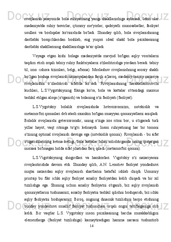 rivojlanish   jarayonida   bola   ruhiyatining   yangi   shakllanishiga   aylanadi,   lekin   ular
madaniyatda   ruhiy   tasvirlar,   ijtimoiy   me'yorlar,   qadriyatli   munosabatlar,   faoliyat
usullari   va   boshqalar   ko'rinishida   bo'ladi.   Shunday   qilib,   bola   rivojlanishining
dastlabki   bosqichlaridan   boshlab,   eng   yuqori   ideal   shakl   bola   psixikasining
dastlabki shakllarining shakllanishiga ta'sir qiladi.
Voyaga   etgan   kishi   bolaga   madaniyatda   mavjud   bo'lgan   aqliy   vositalarni
taqdim etish orqali tabiiy ruhiy funktsiyalarni o'zlashtirishga yordam beradi. tabiiy
til,   imo   -ishora   tizimlari,   belgi,   afsona).   Moslashuv   rivojlanishning   asosiy   shakli
bo lgan boshqa rivojlanish nazariyalaridan farqli o laroq, madaniy-tarixiy nazariyaʻ ʻ
rivojlanishni   o zlashtirish   sifatida   ko radi.   Rivojlanishning   harakatlantiruvchi	
ʻ ʻ
kuchlari,   L.S.Vygotskiyning   fikriga   ko'ra,   bola   va   kattalar   o'rtasidagi   maxsus
tashkil etilgan aloqa (o'rganish) va bolaning o'zi faoliyati (faoliyat).
L.S.Vygotskiy   bolalik   rivojlanishida   heteroxromizm,   notekislik   va
metamorfoz qonunlari deb atash mumkin bo'lgan muayyan qonuniyatlarni aniqladi.
Bolalik   rivojlanishi   geteroxromdir,   uning   o'ziga   xos   ritmi   bor,   u   o'zgaradi   turli
yillar   hayot,   vaqt   ritmiga   to'g'ri   kelmaydi.   Inson   ruhiyatining   har   bir   tomoni
o'zining optimal rivojlanish davriga ega (notekislik qonuni). Rivojlanish - bu sifat
o'zgarishlarining   ketma-ketligi,   bola   kattalar   bilan   solishtirganda   uning   qisqargan
nusxasi bo'lmagan holda sifat jihatidan farq qiladi (metamorfoz qonuni).
L.S.Vigotskiyning   shogirdlari   va   hamkorlari.   Vigotskiy   o'z   nazariyasini
rivojlantirishda   davom   etdi.   Shunday   qilib,   A.N.   Leontiev   faoliyat   yondashuvi
nuqtai   nazaridan   aqliy   rivojlanish   shartlarini   batafsil   ishlab   chiqdi.   Umumiy
printsip   bu   fikr   ichki   aqliy   faoliyat   amaliy   faoliyatdan   kelib   chiqadi   va   bir   xil
tuzilishga   ega.   Shuning   uchun   amaliy   faoliyatni   o'rganib,   biz   aqliy   rivojlanish
qonuniyatlarini tushunamiz; amaliy faoliyatni tashkil qilishni boshqarish, biz ichki
aqliy   faoliyatni   boshqaramiz.   Biroq,   ongning   dinamik   tuzilishini   barpo   etishning
bunday   yondashuvi   muallif   faoliyat   tushunchasi   orqali   ongni   ta'riflaganiga   olib
keldi.   Bir   vaqtlar   L.S.   Vygotskiy   inson   psixikasining   barcha   murakkabligini
elementlarga   (faoliyat   tuzilishiga)   kamaytiradigan   hamma   narsani   tushuntirib
14
