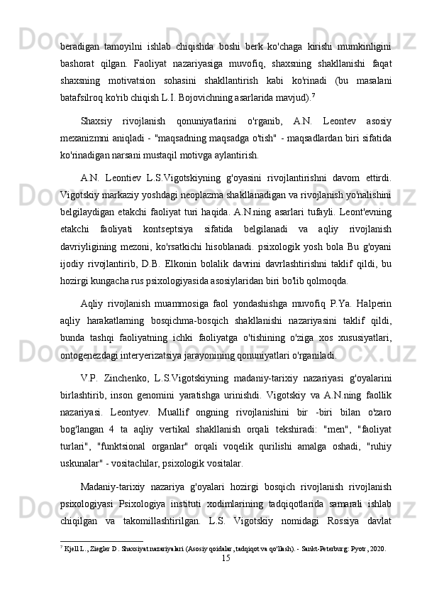 beradigan   tamoyilni   ishlab   chiqishda   boshi   berk   ko'chaga   kirishi   mumkinligini
bashorat   qilgan.   Faoliyat   nazariyasiga   muvofiq,   shaxsning   shakllanishi   faqat
shaxsning   motivatsion   sohasini   shakllantirish   kabi   ko'rinadi   (bu   masalani
batafsilroq ko'rib chiqish L.I. Bojovichning asarlarida mavjud). 7
Shaxsiy   rivojlanish   qonuniyatlarini   o'rganib,   A.N.   Leontev   asosiy
mexanizmni aniqladi - "maqsadning maqsadga o'tish" - maqsadlardan biri sifatida
ko'rinadigan narsani mustaqil motivga aylantirish.
A.N.   Leontiev   L.S.Vigotskiyning   g'oyasini   rivojlantirishni   davom   ettirdi.
Vigotskiy markaziy yoshdagi neoplazma shakllanadigan va rivojlanish yo'nalishini
belgilaydigan   etakchi   faoliyat   turi   haqida.   A.N.ning   asarlari   tufayli.   Leont'evning
etakchi   faoliyati   kontseptsiya   sifatida   belgilanadi   va   aqliy   rivojlanish
davriyligining   mezoni,   ko'rsatkichi   hisoblanadi.   psixologik   yosh   bola   Bu   g'oyani
ijodiy   rivojlantirib,   D.B.   Elkonin   bolalik   davrini   davrlashtirishni   taklif   qildi,   bu
hozirgi kungacha rus psixologiyasida asosiylaridan biri bo'lib qolmoqda.
Aqliy   rivojlanish   muammosiga   faol   yondashishga   muvofiq   P.Ya.   Halperin
aqliy   harakatlarning   bosqichma-bosqich   shakllanishi   nazariyasini   taklif   qildi,
bunda   tashqi   faoliyatning   ichki   faoliyatga   o'tishining   o'ziga   xos   xususiyatlari,
ontogenezdagi interyerizatsiya jarayonining qonuniyatlari o'rganiladi.
V.P.   Zinchenko,   L.S.Vigotskiyning   madaniy-tarixiy   nazariyasi   g'oyalarini
birlashtirib,   inson   genomini   yaratishga   urinishdi.   Vigotskiy   va   A.N.ning   faollik
nazariyasi.   Leontyev.   Muallif   ongning   rivojlanishini   bir   -biri   bilan   o'zaro
bog'langan   4   ta   aqliy   vertikal   shakllanish   orqali   tekshiradi:   "men",   "faoliyat
turlari",   "funktsional   organlar"   orqali   voqelik   qurilishi   amalga   oshadi,   "ruhiy
uskunalar" - vositachilar, psixologik vositalar.
Madaniy-tarixiy   nazariya   g'oyalari   hozirgi   bosqich   rivojlanish   rivojlanish
psixologiyasi   Psixologiya   instituti   xodimlarining   tadqiqotlarida   samarali   ishlab
chiqilgan   va   takomillashtirilgan.   L.S.   Vigotskiy   nomidagi   Rossiya   davlat
7
  Kjell L., Ziegler D. Shaxsiyat nazariyalari (Asosiy qoidalar, tadqiqot va qo'llash). - Sankt-Peterburg: Pyotr, 2020. 
15