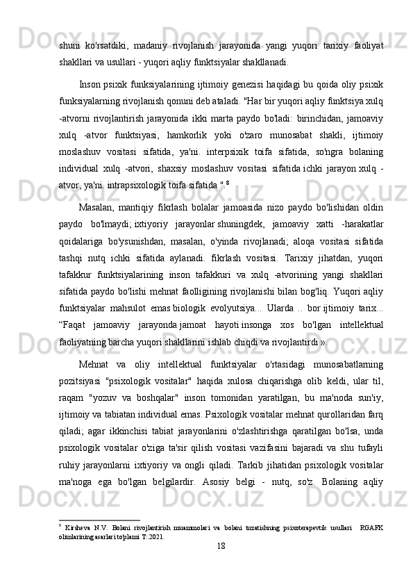 shuni   ko'rsatdiki,   madaniy   rivojlanish   jarayonida   yangi   yuqori   tarixiy   faoliyat
shakllari va usullari - yuqori aqliy funktsiyalar shakllanadi.
Inson psixik funksiyalarining ijtimoiy genezisi  haqidagi bu qoida oliy psixik
funksiyalarning rivojlanish qonuni deb ataladi. "Har bir yuqori aqliy funktsiya xulq
-atvorni   rivojlantirish   jarayonida   ikki   marta   paydo   bo'ladi:   birinchidan,   jamoaviy
xulq   -atvor   funktsiyasi,   hamkorlik   yoki   o'zaro   munosabat   shakli,   ijtimoiy
moslashuv   vositasi   sifatida,   ya'ni.   interpsixik   toifa   sifatida,   so'ngra   bolaning
individual   xulq   -atvori,   shaxsiy   moslashuv   vositasi   sifatida   ichki   jarayon   xulq   -
atvor, ya'ni. intrapsixologik toifa sifatida ". 8
Masalan,   mantiqiy   fikrlash   bolalar   jamoasida   nizo   paydo   bo'lishidan   oldin
paydo   bo'lmaydi;   ixtiyoriy   jarayonlar   shuningdek,   jamoaviy   xatti   -harakatlar
qoidalariga   bo'ysunishdan,   masalan,   o'yinda   rivojlanadi;   aloqa   vositasi   sifatida
tashqi   nutq   ichki   sifatida   aylanadi.   fikrlash   vositasi.   Tarixiy   jihatdan,   yuqori
tafakkur   funktsiyalarining   inson   tafakkuri   va   xulq   -atvorining   yangi   shakllari
sifatida paydo bo'lishi  mehnat  faolligining rivojlanishi  bilan bog'liq. Yuqori aqliy
funktsiyalar   mahsulot   emas   biologik   evolyutsiya ...   Ularda   ..   bor   ijtimoiy   tarix ...
“Faqat   jamoaviy   jarayonda   jamoat   hayoti   insonga   xos   bo'lgan   intellektual
faoliyatning barcha yuqori shakllarini ishlab chiqdi va rivojlantirdi ».
Mehnat   va   oliy   intellektual   funktsiyalar   o'rtasidagi   munosabatlarning
pozitsiyasi   "psixologik   vositalar"   haqida   xulosa   chiqarishga   olib   keldi,   ular   til,
raqam   "yozuv   va   boshqalar"   inson   tomonidan   yaratilgan,   bu   ma'noda   sun'iy,
ijtimoiy va tabiatan individual emas. Psixologik vositalar mehnat qurollaridan farq
qiladi;   agar   ikkinchisi   tabiat   jarayonlarini   o'zlashtirishga   qaratilgan   bo'lsa,   unda
psixologik   vositalar   o'ziga   ta'sir   qilish   vositasi   vazifasini   bajaradi   va   shu   tufayli
ruhiy   jarayonlarni   ixtiyoriy   va   ongli   qiladi.   Tarkib   jihatidan   psixologik   vositalar
ma'noga   ega   bo'lgan   belgilardir.   Asosiy   belgi   -   nutq,   so'z.   Bolaning   aqliy
8
  Kirsheva   N.V.   Bolani   rivojlantirish   muammolari   va   bolani   tuzatishning   psixoterapevtik   usullari     RGAFK
olimlarining asarlari to'plami T:.2021.  
18