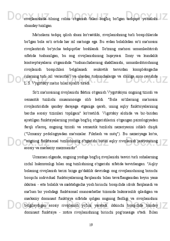 rivojlanishida   tilning   rolini   o'rganish   bilan   bog'liq   bo'lgan   tadqiqot   yo'nalishi
shunday tuzilgan.
Ma'nolarni   tadqiq   qilish   shuni   ko'rsatdiki,   rivojlanishning   turli   bosqichlarida
bo'lgan   bola   so'z   ortida   har   xil   ma'noga   ega.   Bu   erdan   bolalikdan   so'z   ma'nosini
rivojlantirish   bo'yicha   tadqiqotlar   boshlandi.   So'zning   ma'nosi   umumlashtirish
sifatida   tushunilgan,   bu   ong   rivojlanishining   hujayrasi.   Ilmiy   va   kundalik
kontseptsiyalarni   o'rganishda   "tushunchalarning   shakllanishi,   umumlashtirishning
rivojlanish   bosqichlari   belgilanadi:   senkretik   tasvirdan   kompleksgacha
(ularning   turli   xil   variantlar )   va   ulardan   tushunchalarga   va   shunga   mos   ravishda
L.S. Vygotskiy ma'no bilan ajralib turadi.
So'z ma'nosining rivojlanishi faktini o'rganish Vygotskiyni ongning tizimli va
semantik   tuzilishi   muammosiga   olib   keldi.   "Bola   so'zlarning   ma'nosini
rivojlantirishda   qanday   darajaga   etganiga   qarab,   uning   aqliy   funktsiyalarining
barcha   asosiy   tizimlari   topilgani"   ko'rsatildi.   Vigotskiy   alohida   va   bir-biridan
ajratilgan funktsiyalarning yoshga bog'liq o'zgarishlarini o'rgangan psixologiyadan
farqli   o'laroq,   ongning   tizimli   va   semantik   tuzilishi   nazariyasini   ishlab   chiqdi
("Umumiy   pedologiyadan   ma'ruzalar.   Fikrlash   va   nutq").   Bu   nazariyaga   ko'ra,
"ongning   funktsional   tuzilishining   o'zgarishi   butun   aqliy   rivojlanish   jarayonining
asosiy va markaziy mazmunidir".
Umuman olganda, ongning yoshga bog'liq rivojlanishi tasviri turli sohalarning
izchil   hukmronligi   bilan   ong   tuzilishining   o'zgarishi   sifatida   tasvirlangan.   "Aqliy
bolaning   rivojlanish   tarixi   bizga   go'daklik   davridagi   ong   rivojlanishining   birinchi
bosqichi  individual  funktsiyalarning farqlanishi  bilan tavsiflanganidan keyin yana
ikkitasi   -   erta  bolalik   va   maktabgacha  yosh   birinchi   bosqichda  idrok farqlanadi  va
ma'lum   bir   yoshdagi   funktsional   munosabatlar   tizimida   hukmronlik   qiladigan   va
markaziy   dominant   funktsiya   sifatida   qolgan   ongning   faolligi   va   rivojlanishini
belgilaydigan   asosiy   rivojlanish   yo'lini   yaratadi.   ikkinchi   bosqichda   bunday
dominant   funktsiya   -   xotira   rivojlanishning   birinchi   pog'onasiga   o'tadi.   Bilan
19