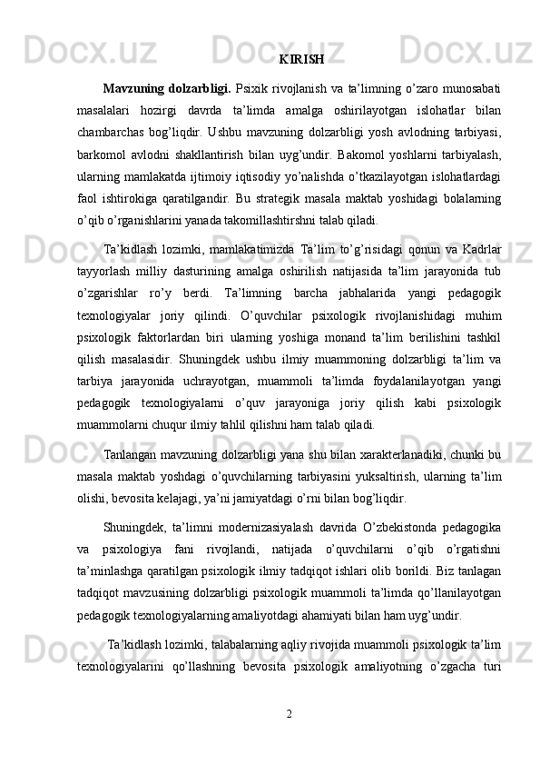 KIRISH
Mavzuning   dolzarbligi.   Psixik   rivojlanish   va   ta’limning   o’zaro   munosabati
masalalari   hozirgi   davrda   ta’limda   amalga   oshirilayotgan   islohatlar   bilan
chambarchas   bog’liqdir.   Ushbu   mavzuning   dolzarbligi   yosh   avlodning   tarbiyasi,
barkomol   avlodni   shakllantirish   bilan   uyg’undir.   Bakomol   yoshlarni   tarbiyalash,
ularning   mamlakatda   ijtimoiy   iqtisodiy   yo’nalishda   o’tkazilayotgan   islohatlardagi
faol   ishtirokiga   qaratilgandir.   Bu   strategik   masala   maktab   yoshidagi   bolalarning
o’qib o’rganishlarini yanada takomillashtirshni talab qiladi.
Ta’kidlash   lozimki,   mamlakatimizda   Ta’lim   to’g’risidagi   qonun   va   Kadrlar
tayyorlash   milliy   dasturining   amalga   oshirilish   natijasida   ta’lim   jarayonida   tub
o’zgarishlar   ro’y   berdi.   Ta’limning   barcha   jabhalarida   yangi   pedagogik
texnologiyalar   joriy   qilindi.   O’quvchilar   psixologik   rivojlanishidagi   muhim
psixologik   faktorlardan   biri   ularning   yoshiga   monand   ta’lim   berilishini   tashkil
qilish   masalasidir.   Shuningdek   ushbu   ilmiy   muammoning   dolzarbligi   ta’lim   va
tarbiya   jarayonida   uchrayotgan,   muammoli   ta’limda   foydalanilayotgan   yangi
pedagogik   texnologiyalarni   o’quv   jarayoniga   joriy   qilish   kabi   psixologik
muammolarni chuqur ilmiy tahlil qilishni ham talab qiladi. 
Tanlangan mavzuning dolzarbligi yana shu bilan xarakterlanadiki, chunki bu
masala   maktab   yoshdagi   o’quvchilarning   tarbiyasini   yuksaltirish,   ularning   ta’lim
olishi, bevosita kelajagi, ya’ni jamiyatdagi o’rni bilan bog’liqdir. 
Shuningdek,   ta’limni   modernizasiyalash   davrida   O’zbekistonda   pedagogika
va   psixologiya   fani   rivojlandi,   natijada   o’quvchilarni   o’qib   o’rgatishni
ta’minlashga qaratilgan psixologik ilmiy tadqiqot ishlari olib borildi. Biz tanlagan
tadqiqot   mavzusining   dolzarbligi   psixologik   muammoli   ta’limda   qo’llanilayotgan
pedagogik texnologiyalarning amaliyotdagi ahamiyati bilan ham uyg’undir.
  Ta’kidlash lozimki, talabalarning aqliy rivojida muammoli psixologik ta’lim
texnologiyalarini   qo’llashning   bevosita   psixologik   amaliyotning   o’zgacha   turi
2