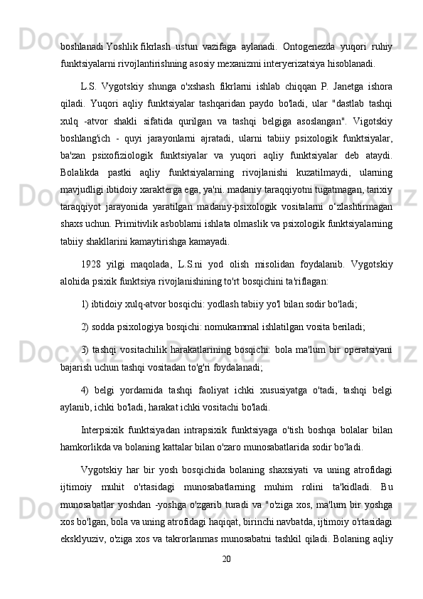 boshlanadi   Yoshlik   fikrlash   ustun   vazifaga   aylanadi.   Ontogenezda   yuqori   ruhiy
funktsiyalarni rivojlantirishning asosiy mexanizmi interyerizatsiya hisoblanadi.
L.S.   Vygotskiy   shunga   o'xshash   fikrlarni   ishlab   chiqqan   P.   Janetga   ishora
qiladi.   Yuqori   aqliy   funktsiyalar   tashqaridan   paydo   bo'ladi,   ular   "dastlab   tashqi
xulq   -atvor   shakli   sifatida   qurilgan   va   tashqi   belgiga   asoslangan".   Vigotskiy
boshlang'ich   -   quyi   jarayonlarni   ajratadi,   ularni   tabiiy   psixologik   funktsiyalar,
ba'zan   psixofiziologik   funktsiyalar   va   yuqori   aqliy   funktsiyalar   deb   ataydi.
Bolalikda   pastki   aqliy   funktsiyalarning   rivojlanishi   kuzatilmaydi,   ularning
mavjudligi ibtidoiy xarakterga ega, ya'ni. madaniy taraqqiyotni tugatmagan, tarixiy
taraqqiyot   jarayonida   yaratilgan   madaniy-psixologik   vositalarni   o‘zlashtirmagan
shaxs uchun. Primitivlik asboblarni ishlata olmaslik va psixologik funktsiyalarning
tabiiy shakllarini kamaytirishga kamayadi.
1928   yilgi   maqolada,   L.S.ni   yod   olish   misolidan   foydalanib.   Vygotskiy
alohida psixik funktsiya rivojlanishining to'rt bosqichini ta'riflagan:
1) ibtidoiy xulq-atvor bosqichi: yodlash tabiiy yo'l bilan sodir bo'ladi;
2) sodda psixologiya bosqichi: nomukammal ishlatilgan vosita beriladi;
3)   tashqi   vositachilik   harakatlarining   bosqichi:   bola   ma'lum   bir   operatsiyani
bajarish uchun tashqi vositadan to'g'ri foydalanadi;
4)   belgi   yordamida   tashqi   faoliyat   ichki   xususiyatga   o'tadi,   tashqi   belgi
aylanib, ichki bo'ladi, harakat ichki vositachi bo'ladi.
Interpsixik   funktsiyadan   intrapsixik   funktsiyaga   o'tish   boshqa   bolalar   bilan
hamkorlikda va bolaning kattalar bilan o'zaro munosabatlarida sodir bo'ladi.
Vygotskiy   har   bir   yosh   bosqichida   bolaning   shaxsiyati   va   uning   atrofidagi
ijtimoiy   muhit   o'rtasidagi   munosabatlarning   muhim   rolini   ta'kidladi.   Bu
munosabatlar   yoshdan   -yoshga   o'zgarib   turadi   va   "o'ziga   xos,   ma'lum   bir   yoshga
xos bo'lgan, bola va uning atrofidagi haqiqat, birinchi navbatda, ijtimoiy o'rtasidagi
eksklyuziv, o'ziga xos va takrorlanmas munosabatni  tashkil qiladi. Bolaning aqliy
20