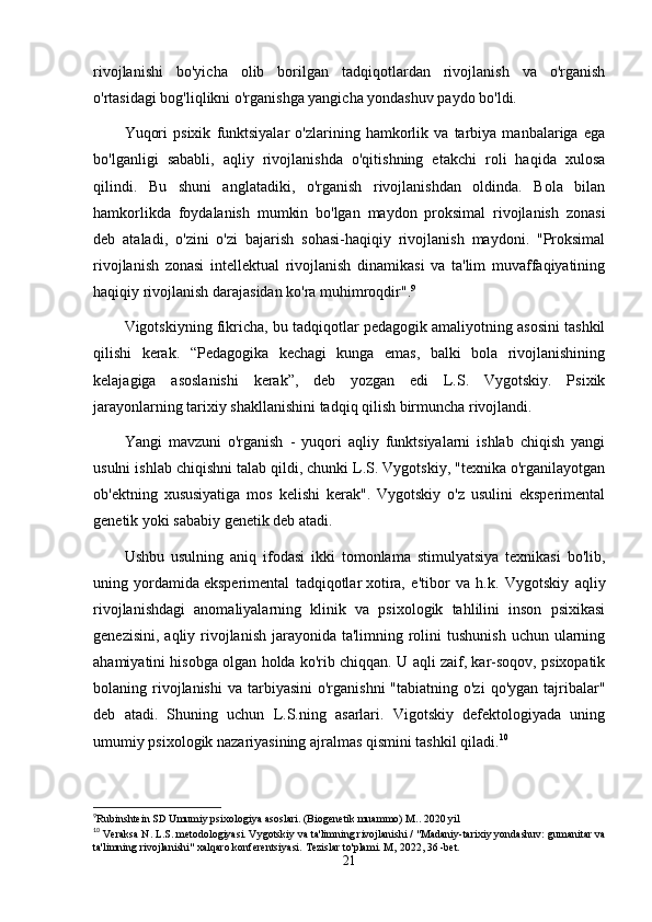 rivojlanishi   bo'yicha   olib   borilgan   tadqiqotlardan   rivojlanish   va   o'rganish
o'rtasidagi bog'liqlikni o'rganishga yangicha yondashuv paydo bo'ldi.
Yuqori   psixik   funktsiyalar   o'zlarining   hamkorlik   va   tarbiya   manbalariga   ega
bo'lganligi   sababli,   aqliy   rivojlanishda   o'qitishning   etakchi   roli   haqida   xulosa
qilindi.   Bu   shuni   anglatadiki,   o'rganish   rivojlanishdan   oldinda.   Bola   bilan
hamkorlikda   foydalanish   mumkin   bo'lgan   maydon   proksimal   rivojlanish   zonasi
deb   ataladi,   o'zini   o'zi   bajarish   sohasi-haqiqiy   rivojlanish   maydoni.   "Proksimal
rivojlanish   zonasi   intellektual   rivojlanish   dinamikasi   va   ta'lim   muvaffaqiyatining
haqiqiy rivojlanish darajasidan ko'ra muhimroqdir". 9
Vigotskiyning fikricha, bu tadqiqotlar pedagogik amaliyotning asosini tashkil
qilishi   kerak.   “Pedagogika   kechagi   kunga   emas,   balki   bola   rivojlanishining
kelajagiga   asoslanishi   kerak”,   deb   yozgan   edi   L.S.   Vygotskiy.   Psixik
jarayonlarning tarixiy shakllanishini tadqiq qilish birmuncha rivojlandi.
Yangi   mavzuni   o'rganish   -   yuqori   aqliy   funktsiyalarni   ishlab   chiqish   yangi
usulni ishlab chiqishni talab qildi, chunki L.S. Vygotskiy, "texnika o'rganilayotgan
ob'ektning   xususiyatiga   mos   kelishi   kerak".   Vygotskiy   o'z   usulini   eksperimental
genetik yoki sababiy genetik deb atadi.
Ushbu   usulning   aniq   ifodasi   ikki   tomonlama   stimulyatsiya   texnikasi   bo'lib,
uning   yordamida   eksperimental   tadqiqotlar   xotira,   e'tibor   va   h.k.   Vygotskiy   aqliy
rivojlanishdagi   anomaliyalarning   klinik   va   psixologik   tahlilini   inson   psixikasi
genezisini,  aqliy rivojlanish jarayonida ta'limning rolini  tushunish  uchun ularning
ahamiyatini hisobga olgan holda ko'rib chiqqan. U aqli zaif, kar-soqov, psixopatik
bolaning rivojlanishi   va tarbiyasini   o'rganishni   "tabiatning o'zi  qo'ygan  tajribalar"
deb   atadi.   Shuning   uchun   L.S.ning   asarlari.   Vigotskiy   defektologiyada   uning
umumiy psixologik nazariyasining ajralmas qismini tashkil qiladi. 10
9
Rubinshtein SD Umumiy psixologiya asoslari. (Biogenetik muammo) M.. 2020 yil
10
 Veraksa N. L.S. metodologiyasi. Vygotskiy va ta'limning rivojlanishi / "Madaniy-tarixiy yondashuv: gumanitar va
ta'limning rivojlanishi" xalqaro konferentsiyasi.  Tezislar to'plami. M,  2022 , 36 -bet.
21 