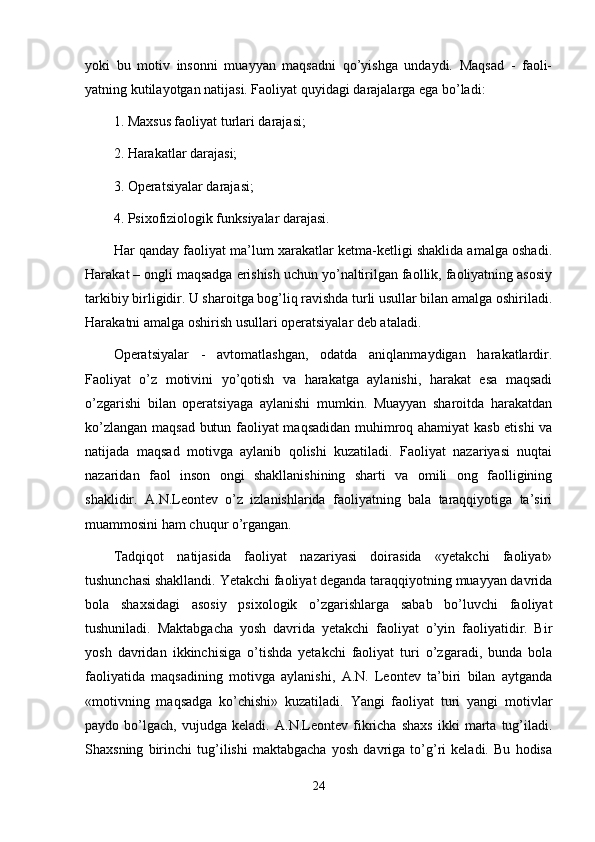 yoki   bu   motiv   insonni   muayyan   maqsadni   qo’yishga   undaydi.   Maqsad   -   faoli-
yatning kutilayotgan natijasi. Faoliyat quyidagi darajalarga ega bo’ladi: 
1. Maxsus faoliyat turlari darajasi; 
2. Harakatlar darajasi; 
3 . Operatsiyalar darajasi; 
4. Psixofiziologik funksiyalar darajasi.
Har qanday faoliyat ma’lum xarakatlar ketma-ketligi shaklida amalga oshadi.
Harakat – ongli maqsadga erishish uchun yo’naltirilgan faollik, faoliyatning asosiy
tarkibiy birligidir. U sharoitga bog’liq ravishda turli usullar bilan amalga oshiriladi.
Harakatni amalga oshirish usullari operatsiyalar deb ataladi. 
Operatsiyalar   -   avtomatlashgan,   odatda   aniqlanmaydigan   harakatlardir.
Faoliyat   o’z   motivini   yo’qotish   va   harakatga   aylanishi,   harakat   esa   maqsadi
o’zgarishi   bilan   operatsiyaga   aylanishi   mumkin.   Muayyan   sharoitda   harakatdan
ko’zlangan maqsad butun faoliyat maqsadidan muhimroq ahamiyat  kasb etishi  va
natijada   maqsad   motivga   aylanib   qolishi   kuzatiladi.   Faoliyat   nazariyasi   nuqtai
nazaridan   faol   inson   ongi   shakllanishining   sharti   va   omili   ong   faolligining
shaklidir.   A.N.Leontev   o’z   izlanishlarida   faoliyatning   bala   taraqqiyotiga   ta’siri
muammosini ham chuqur o’rgangan. 
Tadqiqot   natijasida   faoliyat   nazariyasi   doirasida   «yetakchi   faoliyat»
tushunchasi shakllandi. Yetakchi faoliyat deganda taraqqiyotning muayyan davrida
bola   shaxsidagi   asosiy   psixologik   o’zgarishlarga   sabab   bo’luvchi   faoliyat
tushuniladi.   Maktabgacha   yosh   davrida   yetakchi   faoliyat   o’yin   faoliyatidir.   Bir
yosh   davridan   ikkinchisiga   o’tishda   yetakchi   faoliyat   turi   o’zgaradi,   bunda   bola
faoliyatida   maqsadining   motivga   aylanishi,   A.N.   Leontev   ta’biri   bilan   aytganda
«motivning   maqsadga   ko’chishi»   kuzatiladi.   Yangi   faoliyat   turi   yangi   motivlar
paydo   bo’lgach,   vujudga   keladi.   A.N.Leontev   fikricha   shaxs   ikki   marta   tug’iladi.
Shaxsning   birinchi   tug’ilishi   maktabgacha   yosh   davriga   to’g’ri   keladi.   Bu   hodisa
24