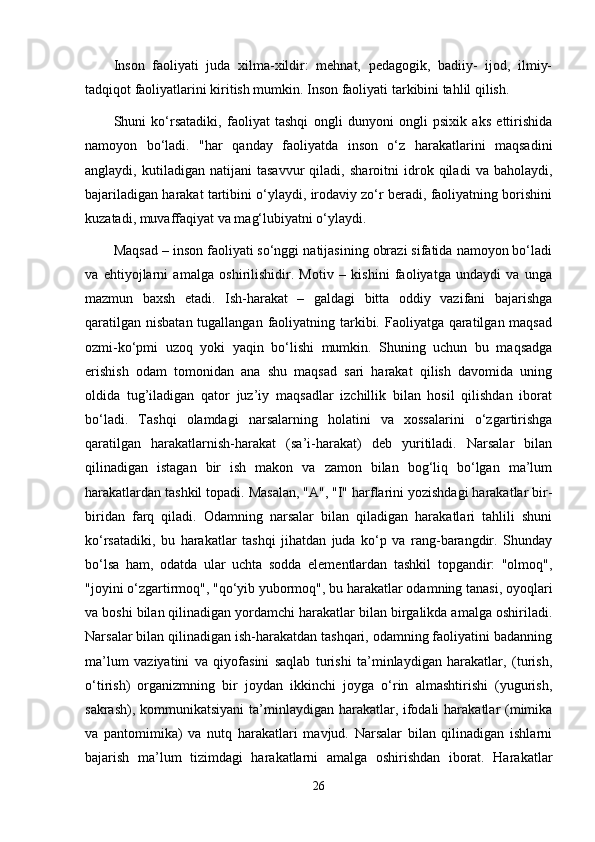 Inson   faoliyati   juda   xilma-xildir:   mehnat,   pedagogik,   badiiy-   ijod,   ilmiy-
tadqiqot faoliyatlarini kiritish mumkin. Inson faoliyati tarkibini tahlil qilish.
Shuni   ko‘rsatadiki,   faoliyat   tashqi   ongli   dunyoni   ongli   psixik   aks   ettirishida
namoyon   bo‘ladi.   "har   qanday   faoliyatda   inson   o‘z   harakatlarini   maqsadini
anglaydi,   kutiladigan   natijani   tasavvur   qiladi,   sharoitni   idrok   qiladi   va   baholaydi,
bajariladigan harakat tartibini o‘ylaydi, irodaviy zo‘r beradi, faoliyatning borishini
kuzatadi, muvaffaqiyat va mag‘lubiyatni o‘ylaydi.
Maqsad – inson faoliyati so‘nggi natijasining obrazi sifatida namoyon bo‘ladi
va   ehtiyojlarni   amalga   oshirilishidir.   Motiv   –   kishini   faoliyatga   undaydi   va   unga
mazmun   baxsh   etadi.   Ish-harakat   –   galdagi   bitta   oddiy   vazifani   bajarishga
qaratilgan nisbatan tugallangan faoliyatning tarkibi. Faoliyatga qaratilgan maqsad
ozmi-ko‘pmi   uzoq   yoki   yaqin   bo‘lishi   mumkin.   Shuning   uchun   bu   maqsadga
erishish   odam   tomonidan   ana   shu   maqsad   sari   harakat   qilish   davomida   uning
oldida   tug’iladigan   qator   juz’iy   maqsadlar   izchillik   bilan   hosil   qilishdan   iborat
bo‘ladi.   Tashqi   olamdagi   narsalarning   holatini   va   xossalarini   o‘zgartirishga
qaratilgan   harakatlarnish-harakat   (sa’i-harakat)   deb   yuritiladi.   Narsalar   bilan
qilinadigan   istagan   bir   ish   makon   va   zamon   bilan   bog‘liq   bo‘lgan   ma’lum
harakatlardan tashkil topadi. Masalan, "A", "I" harflarini yozishdagi harakatlar bir-
biridan   farq   qiladi.   Odamning   narsalar   bilan   qiladigan   harakatlari   tahlili   shuni
ko‘rsatadiki,   bu   harakatlar   tashqi   jihatdan   juda   ko‘p   va   rang-barangdir.   Shunday
bo‘lsa   ham,   odatda   ular   uchta   sodda   elementlardan   tashkil   topgandir:   "olmoq",
"joyini o‘zgartirmoq", "qo‘yib yubormoq", bu harakatlar odamning tanasi, oyoqlari
va boshi bilan qilinadigan yordamchi harakatlar bilan birgalikda amalga oshiriladi.
Narsalar bilan qilinadigan ish-harakatdan tashqari, odamning faoliyatini badanning
ma’lum   vaziyatini   va   qiyofasini   saqlab   turishi   ta’minlaydigan   harakatlar,   (turish,
o‘tirish)   organizmning   bir   joydan   ikkinchi   joyga   o‘rin   almashtirishi   (yugurish,
sakrash), kommunikatsiyani  ta’minlaydigan harakatlar, ifodali  harakatlar (mimika
va   pantomimika)   va   nutq   harakatlari   mavjud.   Narsalar   bilan   qilinadigan   ishlarni
bajarish   ma’lum   tizimdagi   harakatlarni   amalga   oshirishdan   iborat.   Harakatlar
26