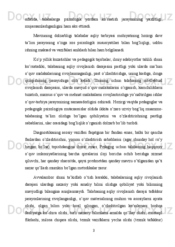 sifatida,   talabalarga   psixologik   yordam   ko’rsatish   jarayonining   yaxlitligi,
mujassamlashganligini ham aks ettiradi. 
Mavzuning   dolzarbligi   talabalar   aqliy   tarbiyasi   mohiyatining   hozirgi   davr
ta’lim   jarayoning   o’ziga   xos   psixologik   xususiyatilari   bilan   bog’liqligi,   ushbu
ishning maksad va vazifalari aniklash bilan ham belgilanadi.
Ko’p yillik kuzatishlar va pedagogik tajribalar, ilmiy adabiyotlar tahlili shuni
ko’rsatadiki,   talabaning   aqliy   rivojlanish   darajasini   pastligi   yoki   ularda   ma’lum
o’quv malakalarining rivojlanmaganligi, past  o’zlashtirishga, uning kasbga, ilmga
qiziqishining   pasayishiga   olib   keladi.   Shuning   uchun   talabaning   intellektual
rivojlanish darajasini, ularda mavjud o’quv malakalarini o’rganish, kamchiliklarni
tuzatish, maxsus o’quv va mehnat malakalarni rivojlantirishga yo’naltirilgan ishlar
o’quv-tarbiya jarayonining samaradorligini oshiradi. Hozirgi vaqtda pedagoglar va
pedagogik psixologiya mutaxassislar oldida ikkita o’zaro uzviy bog’liq muammo-
talabaning   ta’lim   olishga   bo’lgan   qobiliyatini   va   o’zlashtirishning   pastligi
sabablarini, ular orasidagi bog’liqlik o’rganish dolzarb bo’lib turibdi.
Diagnostikaning   asosiy   vazifasi   faqatgina   bir   fandan   emas,   balki   bir   qancha
fanlardan   o’zlashtirishni,   yomon   o’zlashtirish   sabablarini   (agar   shunday   hol   ro’y
bergan   bo’lsa)   topishdangina   iborat   emas.   Pedagog   uchun   talabaning   haqqoniy
o’quv   imkoniyatlarining   barcha   qirralarini   iloji   boricha   ochib   berishga   xizmat
qiluvchi, har qanday sharoitda, qaysi predmetdan qanday mavzu o’tilganidan qa’ti
nazar qo’llash mumkin bo’lgan metodikalar zarur.
Avvalambor   shuni   ta’kidlab   o’tish   kerakki,   talabalarning   aqliy   rivojlanish
darajasi   ulardagi   nazariy   yoki   amaliy   bilmi   olishga   qobiliyat   yoki   bilimning
mavjudligi   bilangina   aniqlanmaydi.   Talabaning   aqliy   rivojlanish   darajsi   tafakkur
jarayonlarining   rivojlanganligi,   o’quv   materialining   muhim   va   asosiylarni   ajrata
olishi,   olgan   bilim   yoki   hosil   qilingan,   o’zlashtirilgan   ko’nikmani   boshqa
faoliyatga   ko’chira   olishi,   turli   nazariy   bilimlarni   amalda   qo’llay   olishi,   mustaqil
fikrlashi,   xulosa   chiqara   olishi,   texnik   vazifalarni   yecha   olishi   (texnik   tafakkur)
3