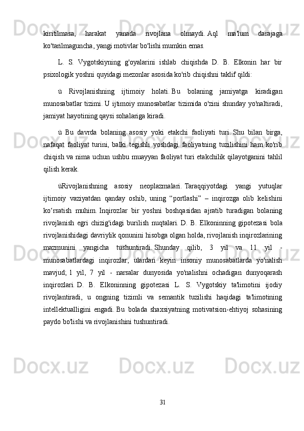 kiritilmasa,   harakat   yanada   rivojlana   olmaydi.   Aql   ma'lum   darajaga
ko'tarilmaguncha, yangi motivlar bo'lishi mumkin emas.
L.   S.   Vygotskiyning   g'oyalarini   ishlab   chiqishda   D.   B.   Elkonin   har   bir
psixologik yoshni quyidagi mezonlar asosida ko'rib chiqishni taklif qildi:
ü   Rivojlanishning   ijtimoiy   holati.   Bu   bolaning   jamiyatga   kiradigan
munosabatlar tizimi.   U ijtimoiy munosabatlar  tizimida o'zini shunday yo'naltiradi,
jamiyat hayotining qaysi sohalariga kiradi.
ü   Bu   davrda   bolaning   asosiy   yoki   etakchi   faoliyati   turi.   Shu   bilan   birga,
nafaqat   faoliyat   turini,   balki   tegishli   yoshdagi   faoliyatning   tuzilishini   ham   ko'rib
chiqish va nima uchun ushbu muayyan faoliyat turi etakchilik qilayotganini  tahlil
qilish kerak.
üRivojlanishning   asosiy   neoplazmalari.   Taraqqiyotdagi   yangi   yutuqlar
ijtimoiy   vaziyatdan   qanday   oshib,   uning   “portlashi”   –   inqirozga   olib   kelishini
ko‘rsatish   muhim.   Inqirozlar   bir   yoshni   boshqasidan   ajratib   turadigan   bolaning
rivojlanish   egri   chizig'idagi   burilish   nuqtalari.   D.   B.   Elkoninning   gipotezasi   bola
rivojlanishidagi davriylik qonunini hisobga olgan holda, rivojlanish inqirozlarining
mazmunini   yangicha   tushuntiradi.   Shunday   qilib,   3   yil   va   11   yil   -
munosabatlardagi   inqirozlar,   ulardan   keyin   insoniy   munosabatlarda   yo'nalish
mavjud;   1   yil,   7   yil   -   narsalar   dunyosida   yo'nalishni   ochadigan   dunyoqarash
inqirozlari.   D.   B.   Elkoninning   gipotezasi   L.   S.   Vygotskiy   ta'limotini   ijodiy
rivojlantiradi,   u   ongning   tizimli   va   semantik   tuzilishi   haqidagi   ta'limotining
intellektualligini   engadi.   Bu   bolada   shaxsiyatning   motivatsion-ehtiyoj   sohasining
paydo bo'lishi va rivojlanishini tushuntiradi.
31