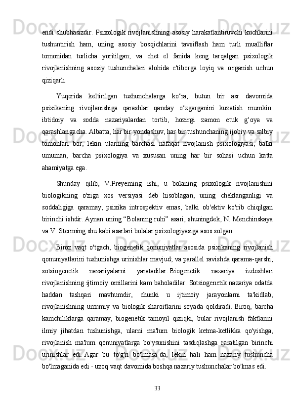 endi   shubhasizdir.   Psixologik   rivojlanishning   asosiy   harakatlantiruvchi   kuchlarini
tushuntirish   ham,   uning   asosiy   bosqichlarini   tavsiflash   ham   turli   mualliflar
tomonidan   turlicha   yoritilgan;   va   chet   el   fanida   keng   tarqalgan   psixologik
rivojlanishning   asosiy   tushunchalari   alohida   e'tiborga   loyiq   va   o'rganish   uchun
qiziqarli.
Yuqorida   keltirilgan   tushunchalarga   ko‘ra,   butun   bir   asr   davomida
psixikaning   rivojlanishiga   qarashlar   qanday   o‘zgarganini   kuzatish   mumkin:
ibtidoiy   va   sodda   nazariyalardan   tortib,   hozirgi   zamon   etuk   g‘oya   va
qarashlarigacha.   Albatta, har bir yondashuv, har bir tushunchaning ijobiy va salbiy
tomonlari   bor,   lekin   ularning   barchasi   nafaqat   rivojlanish   psixologiyasi,   balki
umuman,   barcha   psixologiya   va   xususan   uning   har   bir   sohasi   uchun   katta
ahamiyatga ega.
Shunday   qilib,   V.Preyerning   ishi,   u   bolaning   psixologik   rivojlanishini
biologikning   o'ziga   xos   versiyasi   deb   hisoblagan,   uning   cheklanganligi   va
soddaligiga   qaramay,   psixika   introspektiv   emas,   balki   ob'ektiv   ko'rib   chiqilgan
birinchi ishdir.   Aynan uning “Bolaning ruhi” asari, shuningdek, N. Menchinskaya
va V. Sternning shu kabi asarlari bolalar psixologiyasiga asos solgan.
Biroz   vaqt   o'tgach,   biogenetik   qonuniyatlar   asosida   psixikaning   rivojlanish
qonuniyatlarini tushunishga urinishlar mavjud;   va parallel ravishda qarama-qarshi,
sotsiogenetik   nazariyalarni   yaratadilar.   Biogenetik   nazariya   izdoshlari
rivojlanishning ijtimoiy omillarini kam baholadilar.   Sotsiogenetik nazariya odatda
haddan   tashqari   mavhumdir,   chunki   u   ijtimoiy   jarayonlarni   ta'kidlab,
rivojlanishning   umumiy   va   biologik   sharoitlarini   soyada   qoldiradi.   Biroq,   barcha
kamchiliklarga   qaramay,   biogenetik   tamoyil   qiziqki,   bular   rivojlanish   faktlarini
ilmiy   jihatdan   tushunishga,   ularni   ma'lum   biologik   ketma-ketlikka   qo'yishga,
rivojlanish   ma'lum   qonuniyatlarga   bo'ysunishini   tasdiqlashga   qaratilgan   birinchi
urinishlar   edi.   Agar   bu   to'g'ri   bo'lmasa-da,   lekin   hali   ham   nazariy   tushuncha
bo'lmaganida edi - uzoq vaqt davomida boshqa nazariy tushunchalar bo'lmas edi.
33 