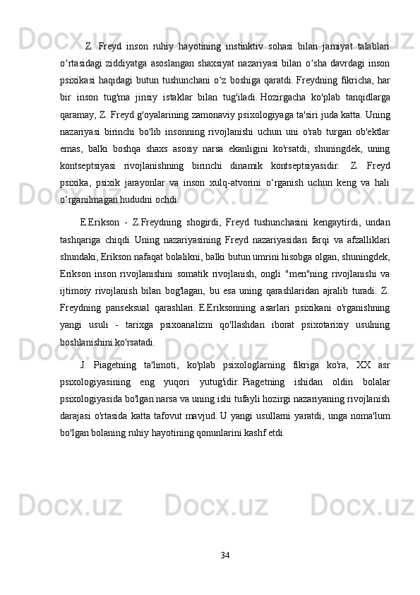Z.   Freyd   inson   ruhiy   hayotining   instinktiv   sohasi   bilan   jamiyat   talablari
o rtasidagi   ziddiyatga   asoslangan   shaxsiyat   nazariyasi   bilan   o sha   davrdagi   insonʻ ʻ
psixikasi   haqidagi   butun  tushunchani   o z   boshiga   qaratdi.	
ʻ   Freydning   fikricha,   har
bir   inson   tug'ma   jinsiy   istaklar   bilan   tug'iladi.   Hozirgacha   ko'plab   tanqidlarga
qaramay, Z. Freyd g'oyalarining zamonaviy psixologiyaga ta'siri juda katta.   Uning
nazariyasi   birinchi   bo'lib   insonning   rivojlanishi   uchun   uni   o'rab   turgan   ob'ektlar
emas,   balki   boshqa   shaxs   asosiy   narsa   ekanligini   ko'rsatdi,   shuningdek,   uning
kontseptsiyasi   rivojlanishning   birinchi   dinamik   kontseptsiyasidir.     Z.   Freyd
psixika,   psixik   jarayonlar   va   inson   xulq-atvorini   o‘rganish   uchun   keng   va   hali
o‘rganilmagan hududni ochdi.
E.Erikson   -   Z.Freydning   shogirdi,   Freyd   tushunchasini   kengaytirdi,   undan
tashqariga   chiqdi.   Uning   nazariyasining   Freyd   nazariyasidan   farqi   va   afzalliklari
shundaki, Erikson nafaqat bolalikni, balki butun umrini hisobga olgan, shuningdek,
Erikson   inson   rivojlanishini   somatik   rivojlanish,   ongli   "men"ning   rivojlanishi   va
ijtimoiy   rivojlanish   bilan   bog'lagan,   bu   esa   uning   qarashlaridan   ajralib   turadi.   Z.
Freydning   panseksual   qarashlari.   E.Eriksonning   asarlari   psixikani   o'rganishning
yangi   usuli   -   tarixga   psixoanalizni   qo'llashdan   iborat   psixotarixiy   usulning
boshlanishini ko'rsatadi.
J.   Piagetning   ta'limoti,   ko'plab   psixologlarning   fikriga   ko'ra,   XX   asr
psixologiyasining   eng   yuqori   yutug'idir.   Piagetning   ishidan   oldin   bolalar
psixologiyasida bo'lgan narsa va uning ishi tufayli hozirgi nazariyaning rivojlanish
darajasi   o'rtasida   katta   tafovut   mavjud.   U   yangi   usullarni   yaratdi,   unga   noma'lum
bo'lgan bolaning ruhiy hayotining qonunlarini kashf etdi.
34