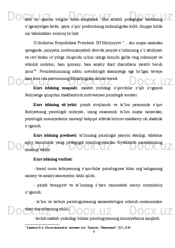 kabi   bir   qancha   belgilar   bilan   aniqlanadi.   Shu   sababli   pedagoglar   talabaning
o’rganayotgan kasbi, qaysi o’quv predmetining muhimligidan kelib chiqqan holda
uni baholashlari osonroq bo’ladi. 
O’zbekiston  Respublikasi   Prezidenti  SH.Mirziyoyev  “....shu  nuqtai  nazardan
qaraganda, jamiyatni modernizasyalash davrida jamiyat a’zolarining o’z salohiyati
va   iste’dodini   ro’yobga   chiqarishi   uchun   ularga   birinchi   galda   teng   imkoniyat   va
erkinlik   muhitini,   ham   qonuniy,   ham   amaliy   shart   sharoitlarni   yaratib   berish
zarur” 1
.   Prezidentimizning   ushbu   metodologik   ahamiyatga   ega   bo’lgan   tavsiya
ham kurs ishi mavzusining dolzarbligidan dalolat beradi.
Kurs   ishining   maqsadi:   maktab   yoshdagi   o’quvchilar   o’qib   o’rganish
faoliyatiga qiziqishni shakllantirish motivasiyasi psixologik asoslari. 
Kurs   ishining   ob’yekti:   psixik   rivojlanish   va   ta’lim   jarayonida   o’quv
faoliyatining   psixologik   mohiyati,   uning   muammoli   ta’lim   nuqtai   nazaridan,
psixologik xususiyatlarini mustaqil tadqiqot sifatida bitiriuv malakaviy ish shaklida
o’rganish.  
Kurs   ishining   predmeti:   ta’limning   psixologik   jarayon   ekanligi,   talabalar
aqliy   kamolotida   yangi   pedagogik   texnologiyalardan   foydalanish   masalalarining
mustaqil tahlili.
Kurs ishining vazifasi:
-   komil   inson   tarbiyasining   o’quvchilar   psixologiyasi   bilan   uyg’unligininng
nazariy va amaliy ahamiyatini tahlil qilish ;
-   psixik   taraqqiyot   va   ta’limning   o’zaro   munosabati   asosiy   mezonlarini
o’rganish;
-   ta’lim   va   tarbiya   psixologiyasining   samaradorligini   oshirish   mexanizmlari
shart sharoitlari ning  tahlili; 
- kichik maktab yoshidagi bolalar psixologiyasining xususiyatlarini aniqlash;
1
  Каримов И.А. Юксак маънавият  - енгилмас куч. Тошкент, “Маънавият”,  2021 , Б.68.
4