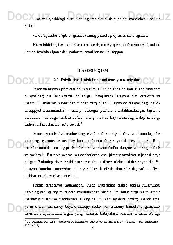 -   maktab   yoshidagi   o’smirlarning   intelektual   rivojlanishi   masalalarini   tadqiq
qilish.
- ilk o’spirinlar o’qib o’rganishlarining psixologik jihatlarini o’rganish.
Kurs ishining tuzilishi.  Kurs ishi kirish, asosiy qism, beshta paragraf, xulosa
hamda foydalanilgan adabiyotlar ro’ yxatidan tashkil topgan.
II.ASOSIY QISM
2.1.   Psixik rivojlanish haqidagi asosiy nazariyalar
Inson va hayvon psixikasi doimiy rivojlanish holatida bo‘ladi. Biroq hayvonot
dunyosidagi   va   insoniyatda   bo‘ladigan   rivojlanish   jarayoni   o‘z   xarakteri   va
mazmuni   jihatidan   bir-biridan   tubdan   farq   qiladi.   Hayvonot   dunyosidagi   psixik
taraqqiyot   mexanizmlari   –   nasliy,   biologik   jihatdan   mustahkamlangan   tajribani
avloddan   -   avlodga   uzatish   bo‘lib,   uning   asosida   hayvonlarning   tashqi   muhitga
individual moslashuvi ro‘y beradi. 2
Inson     psixik   funksiyalarining   rivojlanish   mohiyati   shundan   iboratki,   ular
bolaning   ijtimoiy-tarixiy   tajribani   o‘zlashtirish   jarayonida   rivojlanadi.   Bola
insonlar orasida, insoniy predmetlar hamda munosabatlar dunyosida olamga keladi
va   yashaydi.   Bu   predmet   va   munosabatlarda   esa   ijtimoiy   amaliyot   tajribasi   qayd
etilgan.   Bolaning   rivojlanishi   esa   mana   shu   tajribani   o‘zlashtirish   jarayonidir.   Bu
jarayon   kattalar   tomonidan   doimiy   rahbarlik   qilish   sharoitlarida,   ya’ni   ta’lim,
tarbiya  orqali amalga oshiriladi.
Psixik   taraqqiyot   muammosi,   inson   shaxsining   tarkib   topish   muammosi
psixologiyaning eng murakkab masalalaridan biridir. Shu bilan birga bu muammo
markaziy   muammo   hisoblanadi.   Uning   hal   qilinishi   ayniqsa   hozirgi   sharoitlarda,
ya’ni   o‘zida   ma’naviy   boylik   axloqiy   soflik   va   jismoniy   kamolotni   garmonik
ravishda   mujassamlashtirgan   yangi   shaxsni   tarbiyalash   vazifasi   birinchi   o‘ringa
2
A.V. Petroshevskiy, M.T. Yaroshevskiy, Psixologiya. Oliy uchun darslik. Ped. Un. - 2-nashr. - M.: "Akademiya",
2022. - 512p
5