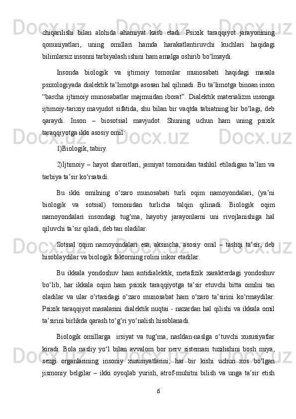 chiqarilishi   bilan   alohida   ahamiyat   kasb   etadi.   Psixik   taraqqiyot   jarayonining
qonuniyatlari,   uning   omillari   hamda   harakatlantiruvchi   kuchlari   haqidagi
bilimlarsiz insonni tarbiyalash ishini ham amalga oshirib bo‘lmaydi. 
Insonda   biologik   va   ijtimoiy   tomonlar   munosabati   haqidagi   masala
psixologiyada dialektik ta’limotga asosan hal qilinadi. Bu ta’limotga binoan inson
“barcha   ijtimoiy   munosabatlar   majmuidan   iborat”.   Dialektik   materializm   insonga
ijtimoiy-tarixiy mavjudot  sifatida, shu  bilan bir  vaqtda  tabiatning bir  bo‘lagi, deb
qaraydi.   Inson   –   biosotsial   mavjudot.   Shuning   uchun   ham   uning   psixik
taraqqiyotga ikki asosiy omil:
1)Biologik, tabiiy.
2)Ijtimoiy – hayot sharoitlari, jamiyat  tomonidan tashkil  etiladigan ta’lim  va
tarbiya ta’sir ko‘rsatadi.
Bu   ikki   omilning   o‘zaro   munosabati   turli   oqim   namoyondalari,   (ya’ni
biologik   va   sotsial)   tomonidan   turlicha   talqin   qilinadi.   Biologik   oqim
namoyondalari   insondagi   tug‘ma,   hayotiy   jarayonlarni   uni   rivojlanishiga   hal
qiluvchi ta’sir qiladi, deb tan oladilar.
Sotsial   oqim   namoyondalari   esa,   aksincha,   asosiy   omil   –   tashqi   ta’sir,   deb
hisoblaydilar va biologik faktorning rolini inkor etadilar.  
Bu   ikkala   yondoshuv   ham   antidialektik,   metafizik   xarakterdagi   yondoshuv
bo‘lib,   har   ikkala   oqim   ham   psixik   taraqqiyotga   ta’sir   etuvchi   bitta   omilni   tan
oladilar   va   ular   o‘rtasidagi   o‘zaro   munosabat   ham   o‘zaro   ta’sirini   ko‘rmaydilar.
Psixik taraqqiyot masalasini  dialektik nuqtai - nazardan hal qilishi  va ikkala omil
ta’sirini birlikda qarash to‘g‘ri yo‘nalish hisoblanadi.
Biologik   omillarga     irsiyat   va   tug‘ma,   nasldan-naslga   o‘tuvchi   xususiyatlar
kiradi.   Bola   nasliy   yo‘l   bilan   avvalom   bor   nerv   sistemasi   tuzilishini   bosh   miya,
sezgi   organlarining   insoniy   xususiyatlarini;   har   bir   kishi   uchun   xos   bo‘lgan
jismoniy   belgilar   –   ikki   oyoqlab   yurish,   atrof-muhitni   bilish   va   unga   ta’sir   etish
6 