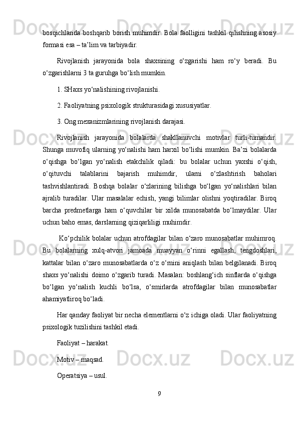 bosqichlarida boshqarib borish muhimdir. Bola faolligini tashkil qilishning asosiy
formasi esa – ta’lim va tarbiyadir.
Rivojlanish   jarayonida   bola   shaxsining   o‘zgarishi   ham   ro‘y   beradi.   Bu
o‘zgarishlarni 3 ta guruhga bo‘lish mumkin.
1. SHaxs yo‘nalishining rivojlanishi.
2. Faoliyatning psixologik strukturasidagi xususiyatlar.
3. Ong mexanizmlarining rivojlanish darajasi.
Rivojlanish   jarayonida   bolalarda   shakllanuvchi   motivlar   turli-tumandir.
Shunga muvofiq ularning yo‘nalishi  ham harxil  bo‘lishi  mumkin. Ba’zi  bolalarda
o‘qishga   bo‘lgan   yo‘nalish   etakchilik   qiladi:   bu   bolalar   uchun   yaxshi   o‘qish,
o‘qituvchi   talablarini   bajarish   muhimdir,   ularni   o‘zlashtirish   baholari
tashvishlantiradi.   Boshqa   bolalar   o‘zlarining   bilishga   bo‘lgan   yo‘nalishlari   bilan
ajralib   turadilar.   Ular   masalalar   echish,   yangi   bilimlar   olishni   yoqtiradilar.   Biroq
barcha   predmetlarga   ham   o‘quvchilar   bir   xilda   munosabatda   bo‘lmaydilar.   Ular
uchun baho emas, darslarning qiziqarliligi muhimdir.
  Ko‘pchilik bolalar  uchun atrofdagilar  bilan o‘zaro munosabatlar  muhimroq.
Bu   bolalarning   xulq-atvori   jamoada   muayyan   o‘rinni   egallash,   tengdoshlari,
kattalar   bilan   o‘zaro  munosabatlarda   o‘z  o‘rnini  aniqlash  bilan  belgilanadi.  Biroq
shaxs   yo‘nalishi   doimo   o‘zgarib   turadi.   Masalan:   boshlang‘ich   sinflarda   o‘qishga
bo‘lgan   yo‘nalish   kuchli   bo‘lsa,   o‘smirlarda   atrofdagilar   bilan   munosabatlar
ahamiyatliroq bo‘ladi.
Har qanday faoliyat bir necha elementlarni o‘z ichiga oladi. Ular faoliyatning
psixologik tuzilishini tashkil etadi. 
Faoliyat – harakat.
Motiv – maqsad. 
Operatsiya – usul.
9 