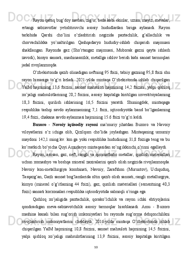 Rayon qattiq bug’doy navlari, zig’ir, beda kabi ekinlar,   uzum, mayiz, mevalar,
ertangi   sabzavotlar   yetishtiruvchi   asosiy   hududlardan   biriga   aylanadi.   Rayon
tarkibida   Qarshi   cho’lini   o’zlashtirish   negizida   paxtachilik,   g’allachilik   va
chorvachilikka   yo’naltirilgan   Qashqadaryo   hududiy-ishlab   chiqarish   majmuasi
shakllangan.   Rayonda   gaz   (Sho’rtangaz   majmuasi,   Muborak   gazni   qayta   ishlash
zavodi), kimyo sanoati, mashinasozlik,   metallga ishlov berish kabi sanoat tarmoqlari
jadal rivojlanmoqda. 
O’zbekistonda qazib olinadigan neftning 95 foizi, tabiiy   gazning 95,8 foizi shu
rayon   hissasiga   to’g’ri   keladi.   2021-yilda   mintaqa   O’zbekistonda   ishlab   chiqarilgan
YalM   hajmining 13,6 foizini, sanoat mahsuloti hajmining 14,2 foizini,   yalpi qishloq
xo’jaligi   mahsulotlarining 20,2  foizini,  asosiy   kapitalga  kiritilgan investitsiyalaming
18,3   foizini,   qurilish   ishlarining   16,5   foizini   yaratdi.   Shuningdek,   mintaqaga
respublika   tashqi   savdo   aylanmasining   7,1   foizi,   iqtisodiyotda   band   bo’lganlaming
19,4 foizi, chakana savdo aylanmasi hajmining   15.6 foizi to’g’ri keldi.  
Buxoro   -   Navoiy   iqtisodiy   rayoni   ma’muriy   jihatdan   Buxoro   va   Navoiy
viloyatlarini   o’z   ichiga   olib,   Qizilqum   cho’lida   joylashgan.   Mintaqaning   umumiy
maydoni 142,1 ming kv. km ga   yoki respublika hududining 31,8 foiziga teng va bu
ko’rsatkich   bo’yicha Quyi Amudaryo mintaqasidan so’ng ikkinchi o’rinni   egallaydi. 
Rayon,  asosan,   gaz,  neft,  rangli   va qimmatbaho  metallar,   qurilish  materiallari
uchun xomashyo va boshqa mineral zaxiralarini qazib olish negizida rivojlanmoqda.
Navoiy   kon-metallurgiya   kombinati,   Navoiy,   Zarafshon   (Muruntov),   Uchquduq,
Tasqazg’an, Gazli sanoat bog’lamlarida oltin qazib olish sanoati, rangli metallurgiya,
kimyo   (mineral   o’g’itlaming   44   foizi),   gaz,   qurilish   materiallari   (sementning   40,3
foizi) sanoati korxonalari respublika iqtisodiyotida salmoqli o’ringa ega. 
Qishloq   xo’jaligida   paxtachilik,   qorako’lchilik   va   rayon   ichki   ehtiyojlarini
qondiradigan   meva-sabzavotchilik   asosiy   tarmoqlar   hisoblanadi.   Amu   -   Buxoro
mashina   kanali   bilan   sug’orish   imkoniyatlari   bu   rayonda   sug’orma   dehqonchilikni
rivojlantirish   imkoniyatlarini   cheklaydi.   2016-yilda   mintaqa   O’zbekistonda   ishlab
chiqarilgan   YalM   hajmining   10,8   foizini,   sanoat   mahsuloti   hajmining   14,5   foizini,
yalpi   qishloq   xo’jaligi   mahsulotlarining   13,9   foizini,   asosiy   kapitalga   kiritilgan
10 
