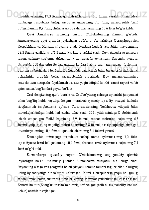 investitsiyalaming 17,3 foizini, qurilish ishlarining 11,2 foizini yaratdi. Shuningdek,
mintaqaga   respublika   tashqi   savdo   aylanmasining   7,2   foizi,   iqtisodiyotda   band
bo’lganlaming 9,9 foizi, chakana savdo aylanma hajmining   10.6 foizi to’g’ri keldi.  
Quyi   Amudaryo   iqtisodiy   rayoni   O’zbekistonning   shimoli   g’arbida,
Amudaryoning   quyi   qismida   joylashgan   bo’lib,   u   o’z   tarkibiga   Qoraqalpog’iston
Respublikasi   va   Xorazm   viloyatini   oladi.   Mintaqa   hududi   respublika   maydonining
38,3 foizini   egallab, u 171,2 ming kv. km ni tashkil etadi. Quyi Amudaryo iqtisodiy
rayoni   qadimiy   sug’orma   dehqonchilik   mintaqasida   joylashgan.   Rayonda,   ayniqsa,
Ustyurtda   200 dan ortiq foydali qazilma konlari (tabiiy gaz, temir rudasi, fosforitlar,
osh tuzi va boshqalar) topilgan. Bu hududda   paxtachilik bilan bir qatorda sholichilik,
polizchilik,   urug’lik   beda,   sabzavotchilik   rivojlandi.   Boy   mineral-xomashyo
resurslaridan kompleks foydalanish asosida yaqin istiqbolda ikki   sanoat rayoni va bir
qator sanoat bog’lamlari paydo bo’ladi.  
Orol dengizining qurib borishi va Orolbo’yining sahroga aylanishi  jarayonlari
bilan   bog’liq   holda   vujudga   kelgan   murakkab   ijtimoiy-iqtisodiy   vaziyat   hududni
rivojlantirish   istiqbollarini   qo’shni   Turkmanistonning   Toshhovuz   viloyati   bilan
muvofiqlashtirilgan   holda  hal   etishni   talab  etadi.   2021-yilda   mintaqa  O’zbekistonda
ishlab   chiqarilgan   YalM   hajmining   6,9   foizini,   sanoat   mahsuloti   hajmining   6,3
foizini,   yalpi qishloq xo’jaligi mahsulotlarining 8,8 foizini, asosiy   kapitalga kiritilgan
investitsiyalaming 10,4 foizini, qurilish   ishlarining 8,1 foizini yaratdi. 
Shuningdek,   mintaqaga   respublika   tashqi   savdo   aylanmasining   2,2   foizi,
iqtisodiyotda band   bo’lganlaming 10,1 foizi, chakana savdo aylanmasi hajmining   7,1
foizi to’g’ri keldi.  
Surxondaryo   iqtisodiy   rayoni   O’zbekistonning   eng   janubiy   qismida
joylashgan   bo’lib,   ma’muriy   jihatdan   Surxondaryo   viloyatini   o’z   ichiga   oladi.
Rayonning o’ziga xos geografik holati (deyarli hamma tomoni tog’lar bilan o’ralgan)
uning   iqtisodiyotiga   o’z   ta’sirini   ko’rsatgan.   Iqlimi   subtropiklarga   yaqin   bo’lganligi
sababli rayon paxta, subtropik mevalar, ertangi sabzavot yetishtirishga   ixtisoslashgan.
Sanoati ko’mir (Sharg’un toshko’mir koni), neft   va gaz qazib olish (mahalliy iste’mol
uchun) asosida rivojlangan. 
11 