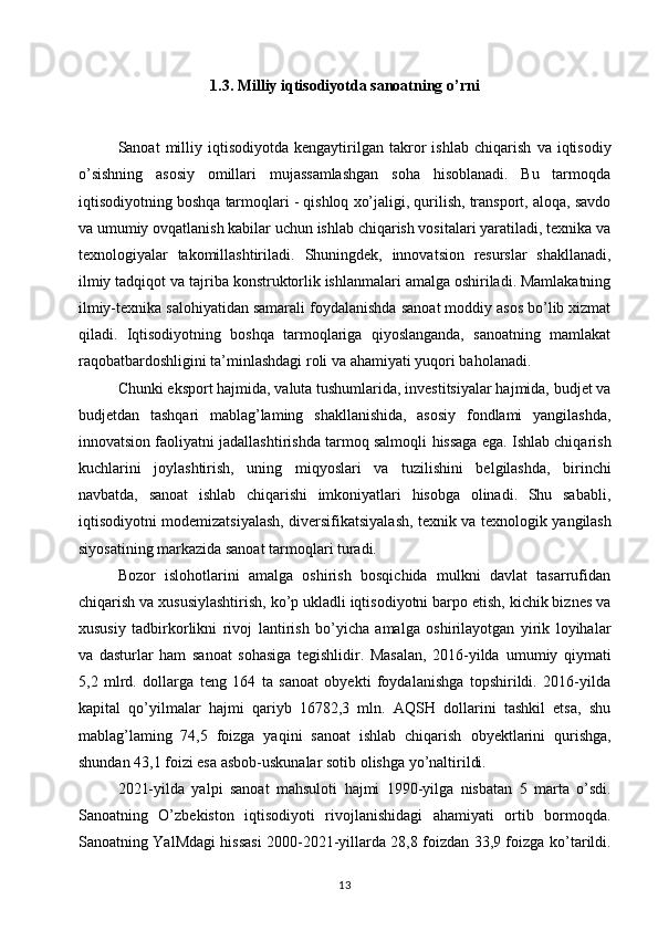 1.3. Milliy iqtisodiyotda sanoatning o’rni
Sanoat   milliy  iqtisodiyotda   kengaytirilgan  takror   ishlab   chiqarish   va  iqtisodiy
o’sishning   asosiy   omillari   mujassamlashgan   soha   hisoblanadi.   Bu   tarmoqda
iqtisodiyotning boshqa   tarmoqlari - qishloq xo’jaligi, qurilish, transport, aloqa, savdo
va umumiy ovqatlanish kabilar uchun ishlab chiqarish vositalari yaratiladi, texnika va
texnologiyalar   takomillashtiriladi.   Shuningdek,   innovatsion   resurslar   shakllanadi,
ilmiy tadqiqot   va tajriba konstruktorlik ishlanmalari amalga oshiriladi. Mamlakatning
ilmiy-texnika salohiyatidan samarali foydalanishda   sanoat moddiy asos bo’lib xizmat
qiladi.   Iqtisodiyotning   boshqa   tarmoqlariga   qiyoslanganda,   sanoatning   mamlakat
raqobatbardoshligini ta’minlashdagi roli va   ahamiyati yuqori baholanadi. 
Chunki eksport hajmida, valuta tushumlarida, investitsiyalar hajmida, budjet va
budjetdan   tashqari   mablag’laming   shakllanishida,   asosiy   fondlami   yangilashda,
innovatsion faoliyatni jadallashtirishda tarmoq salmoqli   hissaga ega.   Ishlab chiqarish
kuchlarini   joylashtirish,   uning   miqyoslari   va   tuzilishini   belgilashda,   birinchi
navbatda,   sanoat   ishlab   chiqarishi   imkoniyatlari   hisobga   olinadi.   Shu   sababli,
iqtisodiyotni   modemizatsiyalash, diversifikatsiyalash, texnik va texnologik   yangilash
siyosatining markazida sanoat tarmoqlari turadi.  
Bozor   islohotlarini   amalga   oshirish   bosqichida   mulkni   davlat   tasarrufidan
chiqarish va xususiylashtirish, ko’p ukladli iqtisodiyotni barpo etish, kichik biznes va
xususiy   tadbirkorlikni   rivoj   lantirish   bo’yicha   amalga   oshirilayotgan   yirik   loyihalar
va   dasturlar   ham   sanoat   sohasiga   tegishlidir.   Masalan,   2016-yilda   umumiy   qiymati
5,2   mlrd.   dollarga   teng   164   ta   sanoat   obyekti   foydalanishga   topshirildi.   2016-yilda
kapital   qo’yilmalar   hajmi   qariyb   16782,3   mln.   AQSH   dollarini   tashkil   etsa,   shu
mablag’laming   74,5   foizga   yaqini   sanoat   ishlab   chiqarish   obyektlarini   qurishga,
shundan 43,1 foizi esa asbob-uskunalar   sotib olishga yo’naltirildi. 
2021-yilda   yalpi   sanoat   mahsuloti   hajmi   1990-yilga   nisbatan   5   marta   o’sdi.
Sanoatning   O’zbekiston   iqtisodiyoti   rivojlanishidagi   ahamiyati   ortib   bormoqda.
Sanoatning   YalMdagi hissasi 2000-2021-yillarda 28,8 foizdan 33,9 foizga   ko’tarildi.
13 