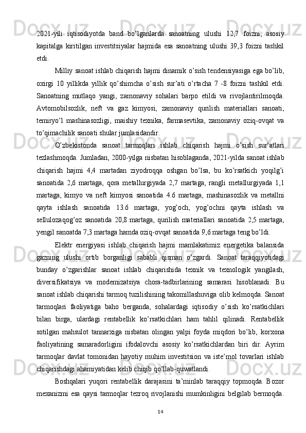 2021-yili   iqtisodiyotda   band   bo’lganlarda   sanoatning   ulushi   12,7   foizni,   asosiy
kapitalga   kiritilgan   investitsiyalar   hajmida   esa   sanoatning   ulushi   39,3   foizni   tashkil
etdi.  
Milliy sanoat ishlab chiqarish hajmi dinamik o’sish tendensiyasiga ega bo’lib,
oxirgi   10   yillikda   yillik   qo’shimcha   o’sish   sur’ati   o’rtacha   7   -8   foizni   tashkil   etdi.
Sanoatning   mutlaqo   yangi,   zamonaviy   sohalari   barpo   etildi   va   rivojlantirilmoqda.
Avtomobilsozlik,   neft   va   gaz   kimyosi,   zamonaviy   qurilish   materiallari   sanoati,
temiryo’l   mashinasozligi,   maishiy   texnika,   farmasevtika,   zamonaviy   oziq-ovqat   va
to’qimachilik sanoati   shular jumlasidandir.  
O’zbekistonda   sanoat   tarmoqlari   ishlab   chiqarish   hajmi   o’sish   sur’atlari
tezlashmoqda. Jumladan, 2000-yilga nisbatan   hisoblaganda, 2021-yilda sanoat ishlab
chiqarish   hajmi   4,4   martadan   ziyodroqqa   oshgan   bo’lsa,   bu   ko’rsatkich   yoqilg’i
sanoatida   2,6   martaga,   qora   metallurgiyada   2,7   martaga,   rangli   metallurgiyada   1,1
martaga,   kimyo   va   neft   kimyosi   sanoatida   4.6   martaga,   mashinasozlik   va   metallni
qayta   ishlash   sanoatida   13.6   martaga,   yog’och,   yog’ochni   qayta   ishlash   va
sellulozaqog’oz   sanoatida   20,8   martaga,   qurilish   materiallari   sanoatida   2,5   martaga,
yengil sanoatda 7,3 martaga hamda oziq-ovqat   sanoatida 9,6 martaga teng bo’ldi.  
Elektr   energiyasi   ishlab   chiqarish   hajmi   mamlakatimiz   energetika   balansida
gazning   ulushi   ortib   borganligi   sababli   qisman   o’zgardi.   Sanoat   taraqqiyotidagi
bunday   o’zgarishlar   sanoat   ishlab   chiqarishida   texnik   va   texnologik   yangilash,
diversifikatsiya   va   modemizatsiya   chora-tadbirlarining   samarasi   hisoblanadi.   Bu
sanoat ishlab chiqarishi tarmoq tuzilishining takomillashuviga   olib kelmoqda.   Sanoat
tarmoqlari   faoliyatiga   baho   berganda,   sohalardagi   iqtisodiy   o’sish   ko’rsatkichlari
bilan   birga,   ulardagi   rentabellik   ko’rsatkichlari   ham   tahlil   qilinadi.   Rentabellik
sotilgan   mahsulot   tannarxiga   nisbatan   olingan   yalpi   foyda   miqdori   bo’lib,   korxona
faoliyatining   samaradorligini   ifodalovchi   asosiy   ko’rsatkichlardan   biri   dir.   Ayrim
tarmoqlar   davlat   tomonidan   hayotiy   muhim   investitsion   va   iste’mol   tovarlari   ishlab
chiqarishdagi ahamiyatidan kelib   chiqib qo’llab-quwatlandi. 
Boshqalari   yuqori   rentabellik   darajasini   ta’minlab   taraqqiy   topmoqda.   Bozor
mexanizmi esa qaysi tarmoqlar tezroq rivojlanishi  mumkinligini belgilab bermoqda.
14 
