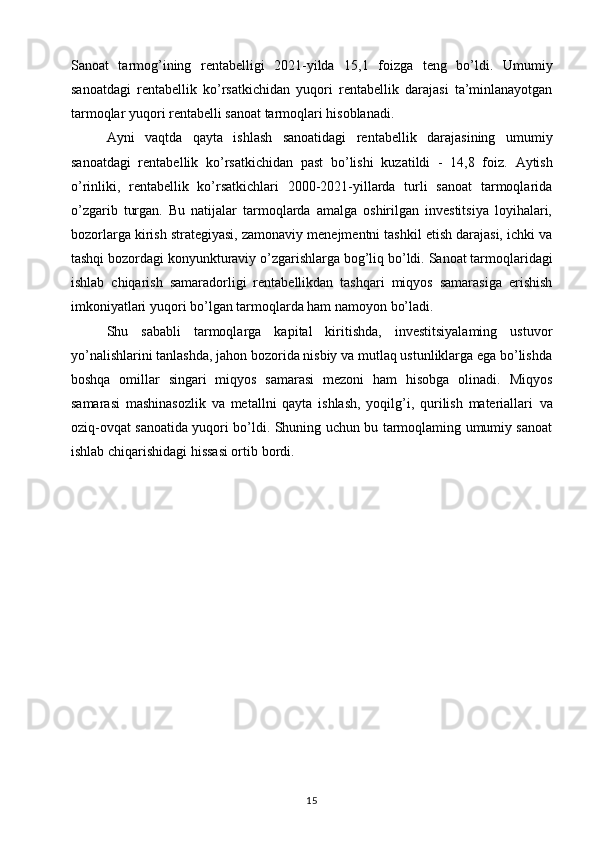 Sanoat   tarmog’ining   rentabelligi   2021-yilda   15,1   foizga   teng   bo’ldi.   Umumiy
sanoatdagi   rentabellik   ko’rsatkichidan   yuqori   rentabellik   darajasi   ta’minlanayotgan
tarmoqlar yuqori   rentabelli sanoat tarmoqlari hisoblanadi. 
Ayni   vaqtda   qayta   ishlash   sanoatidagi   rentabellik   darajasining   umumiy
sanoatdagi   rentabellik   ko’rsatkichidan   past   bo’lishi   kuzatildi   -   14,8   foiz.   Aytish
o’rinliki,   rentabellik   ko’rsatkichlari   2000-2021-yillarda   turli   sanoat   tarmoqlarida
o’zgarib   turgan.   Bu   natijalar   tarmoqlarda   amalga   oshirilgan   investitsiya   loyihalari,
bozorlarga   kirish strategiyasi, zamonaviy menejmentni tashkil etish darajasi, ichki va
tashqi bozordagi konyunkturaviy o’zgarishlarga   bog’liq bo’ldi.   Sanoat tarmoqlaridagi
ishlab   chiqarish   samaradorligi   rentabellikdan   tashqari   miqyos   samarasiga   erishish
imkoniyatlari   yuqori bo’lgan tarmoqlarda ham namoyon bo’ladi. 
Shu   sababli   tarmoqlarga   kapital   kiritishda,   investitsiyalaming   ustuvor
yo’nalishlarini tanlashda, jahon bozorida nisbiy va mutlaq ustunliklarga ega bo’lishda
boshqa   omillar   singari   miqyos   samarasi   mezoni   ham   hisobga   olinadi.   Miqyos
samarasi   mashinasozlik   va   metallni   qayta   ishlash,   yoqilg’i,   qurilish   materiallari   va
oziq-ovqat sanoatida yuqori bo’ldi. Shuning uchun bu tarmoqlaming umumiy sanoat
ishlab chiqarishidagi hissasi ortib   bordi.
15 