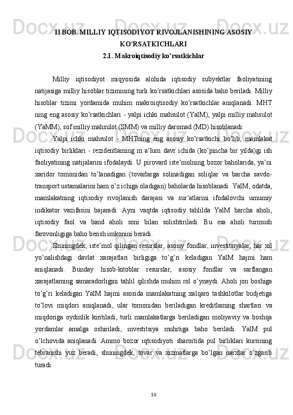 II BOB. MILLIY IQTISODIYOT RIVOJLANISHINING ASOSIY
KO’RSATKICHLARI
2.1. Makroiqtisodiy ko’rsatkichlar
Milliy   iqtisodiyot   miqyosida   alohida   iqtisodiy   subyektlar   faoliyatining
natijasiga milliy hisoblar tizimining turli   ko’rsatkichlari asosida baho beriladi. Milliy
hisoblar   tizimi   yordamida   muhim   makroiqtisodiy   ko’rsatkichlar   aniqlanadi.   MHT
ning eng asosiy ko’rsatkichlari - yalpi ichki mahsulot (YalM),   yalpi milliy mahsulot
(YaMM), sof milliy mahsulot (SMM) va   milliy daromad (MD) hisoblanadi.  
Yalpi   ichki   mahsulot   -   MHTning   eng   asosiy   ko’rsatkichi   bo’lib,   mamlakat
iqtisodiy   birliklari   -   rezidentlaming   m   a’lum   davr   ichida   (ko’pincha   bir   yilda)gi   ish
faoliyatining natijalarini ifodalaydi. U pirovard iste’molning bozor baholarida, ya’ni
xaridor   tomonidan   to’lanadigan   (tovarlarga   solinadigan   soliqlar   va   barcha   savdo-
transport ustamalarini ham o’z ichiga oladigan) baholarda hisoblanadi.   YalM, odatda,
mamlakatning   iqtisodiy   rivojlanish   darajasi   va   sur’atlarini   ifodalovchi   umumiy
indikator   vazifasini   bajaradi.   Ayni   vaqtda   iqtisodiy   tahlilda   YalM   barcha   aholi,
iqtisodiy   faol   va   band   aholi   soni   bilan   solishtiriladi.   Bu   esa   aholi   turmush
farovonligiga baho berish imkonini beradi. 
Shuningdek,   iste’mol qilingan resurslar, asosiy  fondlar, investitsiyalar,  har   xil
yo’nalishdagi   davlat   xarajatlari   birligiga   to’g’ri   keladigan   YalM   hajmi   ham
aniqlanadi.   Bunday   hisob-kitoblar   resurslar,   asosiy   fondlar   va   sarflangan
xarajatlaming samaradorligini   tahlil qilishda muhim rol o’ynaydi.   Aholi jon boshiga
to’g’ri   keladigan   YalM   hajmi   asosida   mamlakatning   xalqaro   tashkilotlar   budjetiga
to’lovi   miqdori   aniqlanadi,   ular   tomonidan   beriladigan   kreditlaming   shartlari   va
miqdoriga   oydinlik   kiritiladi,   turli   mamlakatlarga   beriladigan   moliyaviy   va   boshqa
yordamlar   amalga   oshiriladi,   investitsiya   muhitiga   baho   beriladi.   YalM   pul
o’lchovida   aniqlanadi.   Ammo   bozor   iqtisodiyoti   sharoitida   pul   birliklari   kursining
tebranishi   yuz   beradi,   shuningdek,   tovar   va   xizmatlarga   bo’lgan   narxlar   o’zgarib
turadi.  
16 