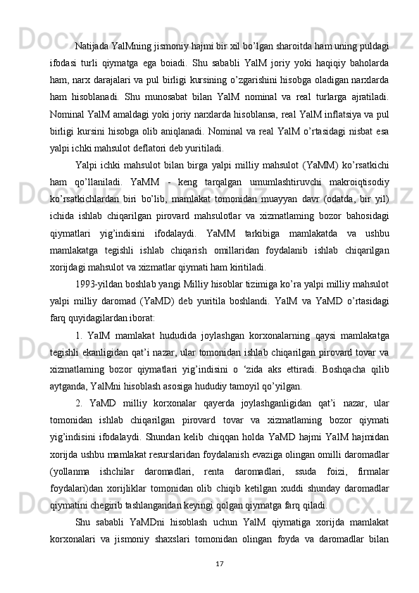 Natijada YalMning jismoniy hajmi bir xil bo’lgan sharoitda   ham uning puldagi
ifodasi   turli   qiymatga   ega   boiadi.   Shu   sababli   YalM   joriy   yoki   haqiqiy   baholarda
ham, narx darajalari   va pul birligi kursining o’zgarishini hisobga oladigan narxlarda
ham   hisoblanadi.   Shu   munosabat   bilan   YalM   nominal   va   real   turlarga   ajratiladi.
Nominal YalM amaldagi yoki joriy narxlarda hisoblansa,   real YalM inflatsiya va pul
birligi   kursini   hisobga  olib aniqlanadi.  Nominal   va real   YalM  o’rtasidagi  nisbat  esa
yalpi ichki   mahsulot deflatori deb yuritiladi.  
Yalpi   ichki   mahsulot   bilan   birga   yalpi   milliy   mahsulot   (YaMM)   ko’rsatkichi
ham   qo’llaniladi.   YaMM   -   keng   tarqalgan   umumlashtiruvchi   makroiqtisodiy
ko’rsatkichlardan   biri   bo’lib,   mamlakat   tomonidan   muayyan   davr   (odatda,   bir   yil)
ichida   ishlab   chiqarilgan   pirovard   mahsulotlar   va   xizmatlaming   bozor   bahosidagi
qiymatlari   yig’indisini   ifodalaydi.   YaMM   tarkibiga   mamlakatda   va   ushbu
mamlakatga   tegishli   ishlab   chiqarish   omillaridan   foydalanib   ishlab   chiqarilgan
xorijdagi mahsulot   va xizmatlar qiymati ham kiritiladi. 
1993-yildan boshlab yangi   Milliy hisoblar tizimiga ko’ra yalpi milliy mahsulot
yalpi   milliy   daromad   (YaMD)   deb   yuritila   boshlandi.   YalM   va   YaMD   o’rtasidagi
farq quyidagilardan iborat:  
1.   YalM   mamlakat   hududida   joylashgan   korxonalarning   qaysi   mamlakatga
tegishli  ekanligidan qat’i nazar, ular tomonidan ishlab chiqarilgan pirovard tovar va
xizmatlaming   bozor   qiymatlari   yig’indisini   o   ‘zida   aks   ettiradi.   Boshqacha   qilib
aytganda, YalMni hisoblash asosiga hududiy tamoyil   qo’yilgan.  
2.   YaMD   milliy   korxonalar   qayerda   joylashganligidan   qat’i   nazar,   ular
tomonidan   ishlab   chiqarilgan   pirovard   tovar   va   xizmatlaming   bozor   qiymati
yig’indisini   ifodalaydi.   Shundan   kelib   chiqqan   holda   YaMD   hajmi   YalM   hajmidan
xorijda ushbu   mamlakat resurslaridan foydalanish evaziga olingan omilli daromadlar
(yollanma   ishchilar   daromadlari,   renta   daromadlari,   ssuda   foizi,   firmalar
foydalari)dan   xorijliklar   tomonidan   olib   chiqib   ketilgan   xuddi   shunday   daromadlar
qiymatini chegirib   tashlangandan keyingi qolgan qiymatga farq qiladi. 
Shu   sababli   YaMDni   hisoblash   uchun   YalM   qiymatiga   xorijda   mamlakat
korxonalari   va   jismoniy   shaxslari   tomonidan   olingan   foyda   va   daromadlar   bilan
17 