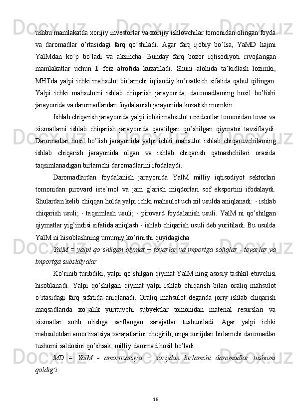 ushbu mamlakatda xorijiy investorlar   va xorijiy ishlovchilar tomonidan olingan foyda
va   daromadlar   o’rtasidagi   farq   qo’shiladi.   Agar   farq   ijobiy   bo’Isa,   YaMD   hajmi
YalMdan   ko’p   bo’ladi   va   aksincha.   Bunday   farq   bozor   iqtisodiyoti   rivojlangan
mamlakatlar   uchun   1   foiz   atrofida   kuzatiladi.   Shuni   alohida   ta’kidlash   lozimki,
MHTda yalpi ichki mahsulot birlamchi iqtisodiy ko’rsatkich sifatida qabul qilingan.
Yalpi   ichki   mahsulotni   ishlab   chiqarish   jarayonida,   daromadlaming   hosil   bo’lishi
jarayonida va daromadlardan foydalanish   jarayonida kuzatish mumkin. 
Ishlab chiqarish jarayonida yalpi   ichki mahsulot rezidentlar tomonidan tovar va
xizmatlami   ishlab   chiqarish   jarayonida   qaratilgan   qo’shilgan   qiymatni   tavsiflaydi.
Daromadlar   hosil   bo’lish   jarayonida   yalpi   ichki   mahsulot   ishlab   chiqaruvchilaming
ishlab   chiqarish   jarayonida   olgan   va   ishlab   chiqarish   qatnashchilari   orasida
taqsimlanadigan birlamchi daromadlarini ifodalaydi.  
Daromadlardan   foydalanish   jarayonida   YalM   milliy   iqtisodiyot   sektorlari
tomonidan   pirovard   iste’mol   va   jam   g’arish   miqdorlari   sof   eksportini   ifodalaydi.
Shulardan kelib chiqqan   holda yalpi ichki mahsulot uch xil usulda aniqlanadi:   - ishlab
chiqarish usuli;   - taqsimlash  usuli;   - pirovard foydalanish usuli.   YalM ni  qo’shilgan
qiymatlar yig’indisi sifatida aniqlash -   ishlab chiqarish usuli deb yuritiladi. Bu usulda
YalM ni hisoblashning umumiy ko’rinishi quyidagicha:  
YalM = yalpi qo’shilgan qiymat + tovarlar va importga   soliqlar - tovarlar va
importga subsidiyalar  
Ko’rinib turibdiki, yalpi qo’shilgan qiymat YalM ning asosiy   tashkil etuvchisi
hisoblanadi.   Yalpi   qo’shilgan   qiymat   yalpi   ishlab   chiqarish   bilan   oraliq   mahsulot
o’rtasidagi   farq   sifatida   aniqlanadi.   Oraliq   mahsulot   deganda   joriy   ishlab   chiqarish
maqsadlarida   xo’jalik   yurituvchi   subyektlar   tomonidan   material   resurslari   va
xizmatlar   sotib   olishga   sarflangan   xarajatlar   tushuniladi.   Agar   yalpi   ichki
mahsulotdan amortizatsiya xarajatlarini   chegirib, unga xorijdan birlamchi daromadlar
tushumi saldosini   qo’shsak, milliy daromad hosil bo’ladi.  
MD   =   YalM   -   amortizatsiya   +   xorijdan   birlamchi   daromadlar   tushumi
qoldig’i.  
18 